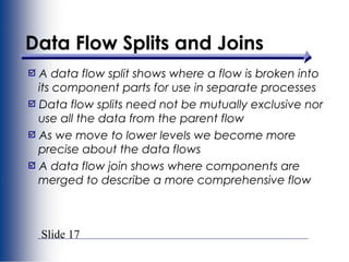 Slide 17
Data Flow Splits and Joins
A data flow split shows where a flow is broken into
its component parts for use in separate processes
Data flow splits need not be mutually exclusive nor
use all the data from the parent flow
As we move to lower levels we become more
precise about the data flows
A data flow join shows where components are
merged to describe a more comprehensive flow
 