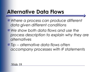Slide 18
Alternative Data Flows
Where a process can produce different
data given different conditions
We show both data flows and use the
process description to explain why they are
alternatives
Tip -- alternative data flows often
accompany processes with IF statements
 
