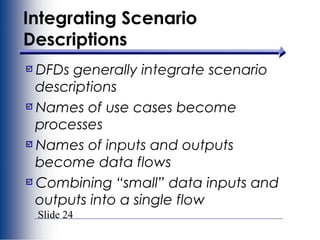 Slide 24
Integrating Scenario
Descriptions
DFDs generally integrate scenario
descriptions
Names of use cases become
processes
Names of inputs and outputs
become data flows
Combining “small” data inputs and
outputs into a single flow
 