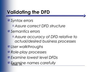 Slide 36
Validating the DFD
Syntax errors
Assure correct DFD structure
Semantics errors
Assure accuracy of DFD relative to
actual/desired business processes
User walkthroughs
Role-play processes
Examine lowest level DFDs
Examine names carefully
 