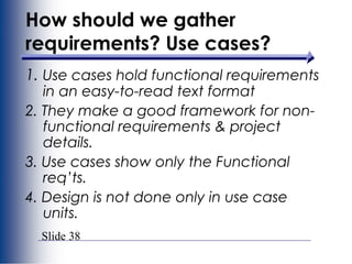 Slide 38
1. Use cases hold functional requirements
in an easy-to-read text format
2. They make a good framework for non-
functional requirements & project
details.
3. Use cases show only the Functional
req’ts.
4. Design is not done only in use case
units.
How should we gather
requirements? Use cases?
 