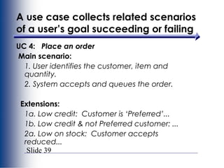 Slide 39
A use case collects related scenarios
of a user’s goal succeeding or failing
UC 4: Place an order
Main scenario:
1. User identifies the customer, item and
quantity.
2. System accepts and queues the order.
Extensions:
1a. Low credit: Customer is ‘Preferred’...
1b. Low credit & not Preferred customer: ...
2a. Low on stock: Customer accepts
reduced...
 