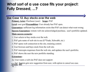 Slide 40
What sort of a use case fits your project:
Fully Dressed, ...?
Use Case 12. Buy stocks over the web
Primary Actor: Purchaser (user) Scope: PAF
Level: user goal Precondition: User already has PAF open.
Guarantees: sufficient log information exists that PAF can detect what went wrong.
Success Guarantees: remote web site acknowledged purchase, user's portfolio updated.
Main success scenario:
1. User selects to buy stocks over the web.
2. PAF gets name of web site to use (E*Trade, Schwabb, etc.)
3. PAF opens web connection to the site, retaining control.
4. User browses and buys stock from the web site.
5. PAF intercepts responses from the web site, and updates the user's portfolio.
6. PAF shows the user the new portfolio standing.
Extensions:
2a. User wants a web site PAF does not support:
2a1. System gets new suggestion from user, with option to cancel use case.
3a. ...
 