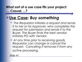 Slide 41
What sort of a use case fits your project:
..., Casual, ...?
Use Case: Buy something
The Requestor initiates a request and sends
it to her or his Approver, who completes the
request for submission and sends it to the
Buyer. The Buyer finds the best vendor,
initiates PO with Vendor.
At any time prior to receiving goods,
Requestor can change or cancel the
request. Canceling it removes it from any
active processing.
 