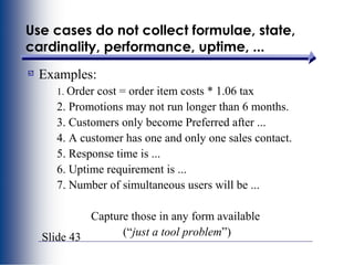 Slide 43
Use cases do not collect formulae, state,
cardinality, performance, uptime, ...
Examples:
1. Order cost = order item costs * 1.06 tax
2. Promotions may not run longer than 6 months.
3. Customers only become Preferred after ...
4. A customer has one and only one sales contact.
5. Response time is ...
6. Uptime requirement is ...
7. Number of simultaneous users will be ...
Capture those in any form available
(“just a tool problem”)
 