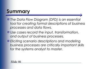 Slide 46
Summary
The Data Flow Diagram (DFD) is an essential
tool for creating formal descriptions of business
processes and data flows.
Use cases record the input, transformation,
and output of business processes.
Eliciting scenario descriptions and modeling
business processes are critically important skills
for the systems analyst to master.
 