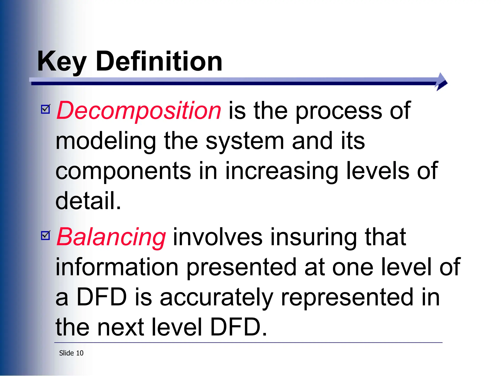 Slide 10
Key Definition
Decomposition is the process of
modeling the system and its
components in increasing levels of
detail.
Balancing involves insuring that
information presented at one level of
a DFD is accurately represented in
the next level DFD.
 