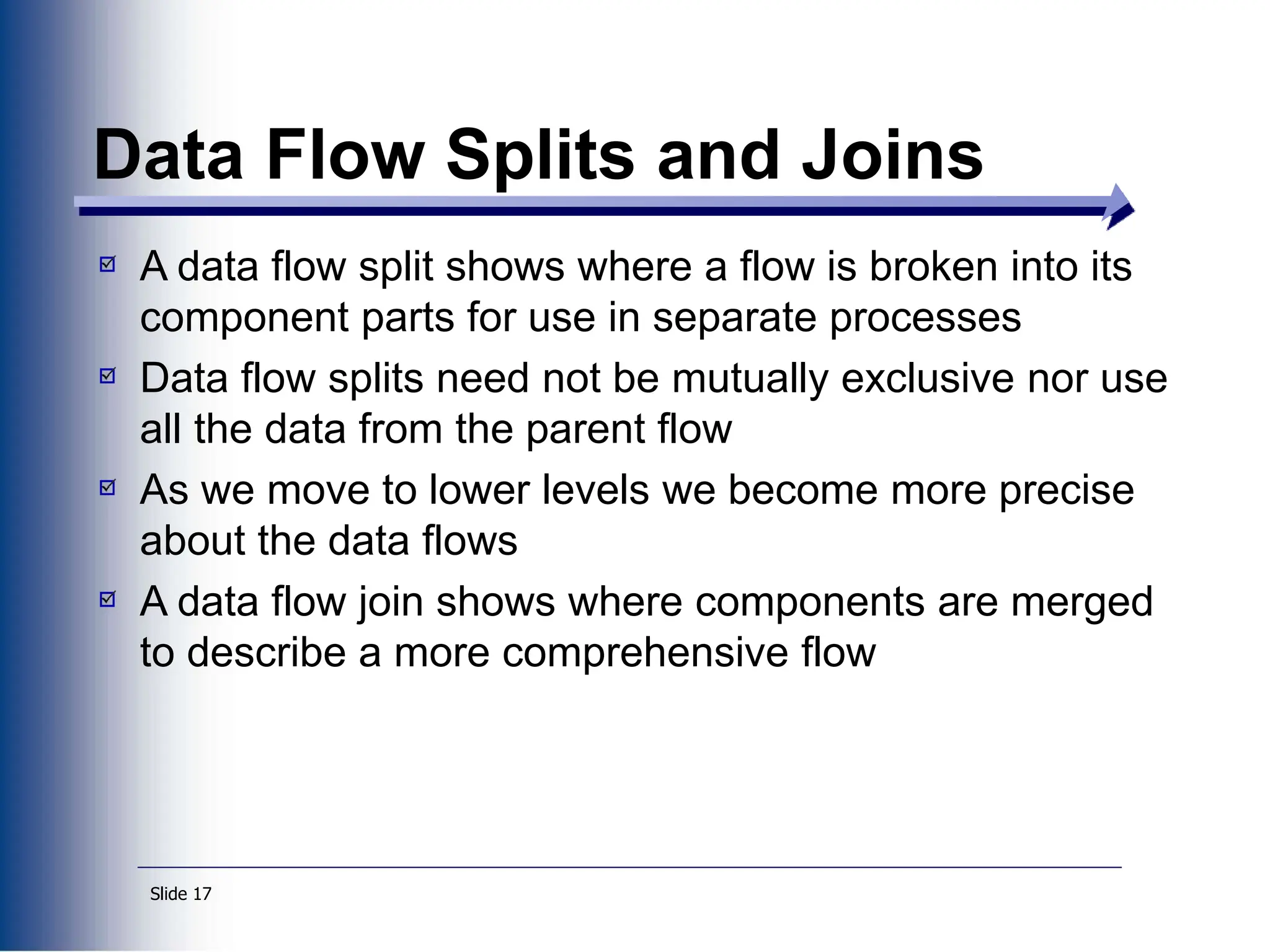Slide 17
Data Flow Splits and Joins
A data flow split shows where a flow is broken into its
component parts for use in separate processes
Data flow splits need not be mutually exclusive nor use
all the data from the parent flow
As we move to lower levels we become more precise
about the data flows
A data flow join shows where components are merged
to describe a more comprehensive flow
 