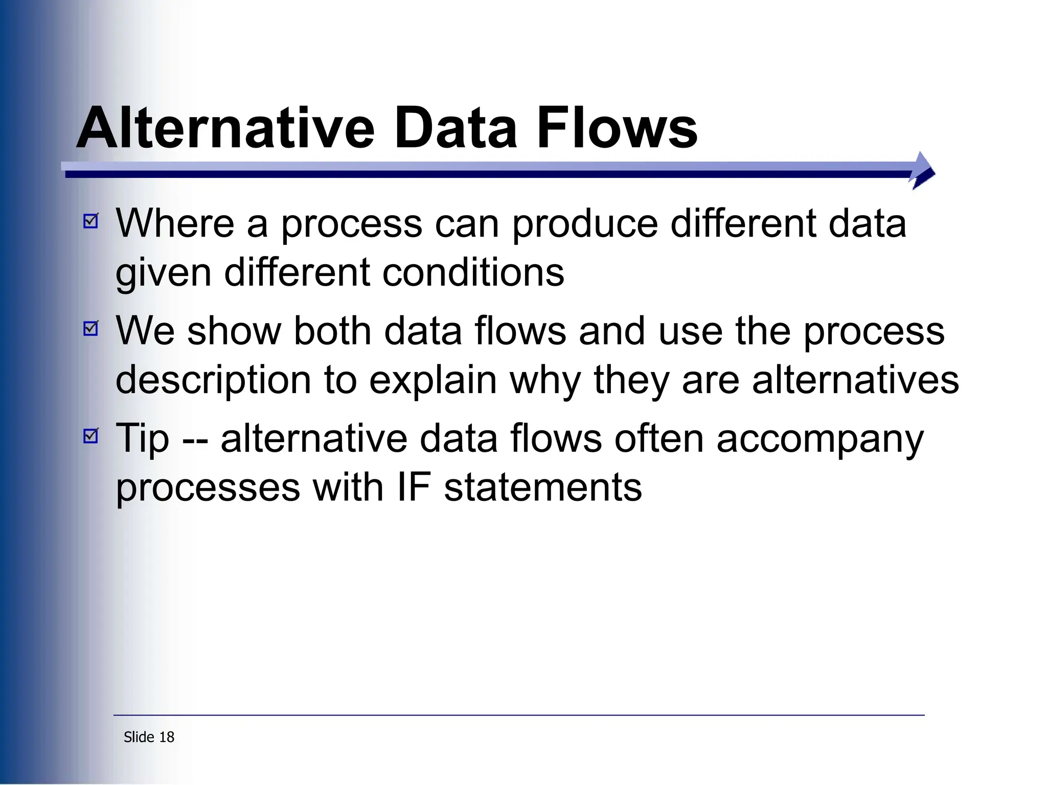 Slide 18
Alternative Data Flows
Where a process can produce different data
given different conditions
We show both data flows and use the process
description to explain why they are alternatives
Tip -- alternative data flows often accompany
processes with IF statements
 