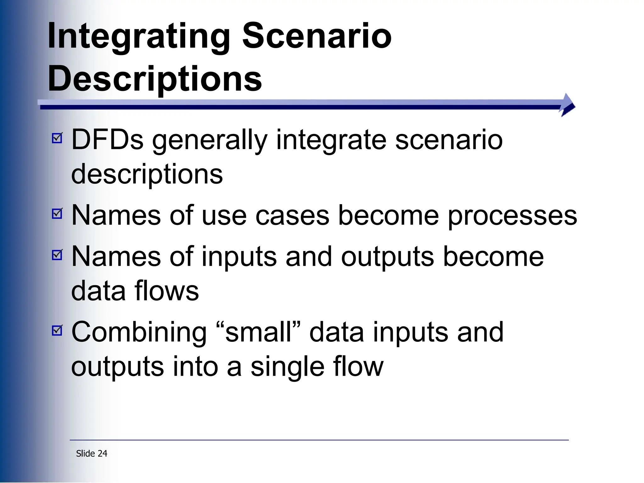 Slide 24
Integrating Scenario
Descriptions
DFDs generally integrate scenario
descriptions
Names of use cases become processes
Names of inputs and outputs become
data flows
Combining “small” data inputs and
outputs into a single flow
 