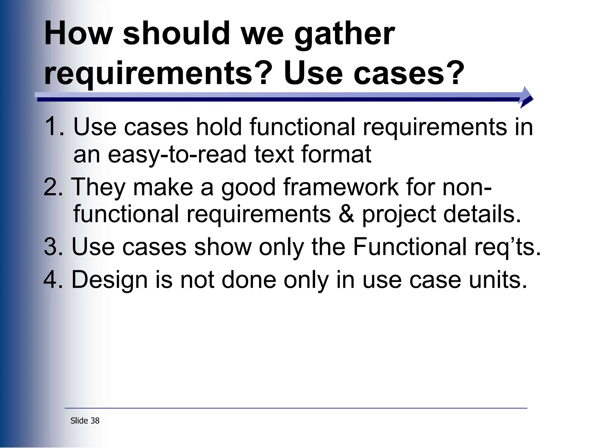 Slide 38
1. Use cases hold functional requirements in
an easy-to-read text format
2. They make a good framework for non-
functional requirements & project details.
3. Use cases show only the Functional req’ts.
4. Design is not done only in use case units.
How should we gather
requirements? Use cases?
 