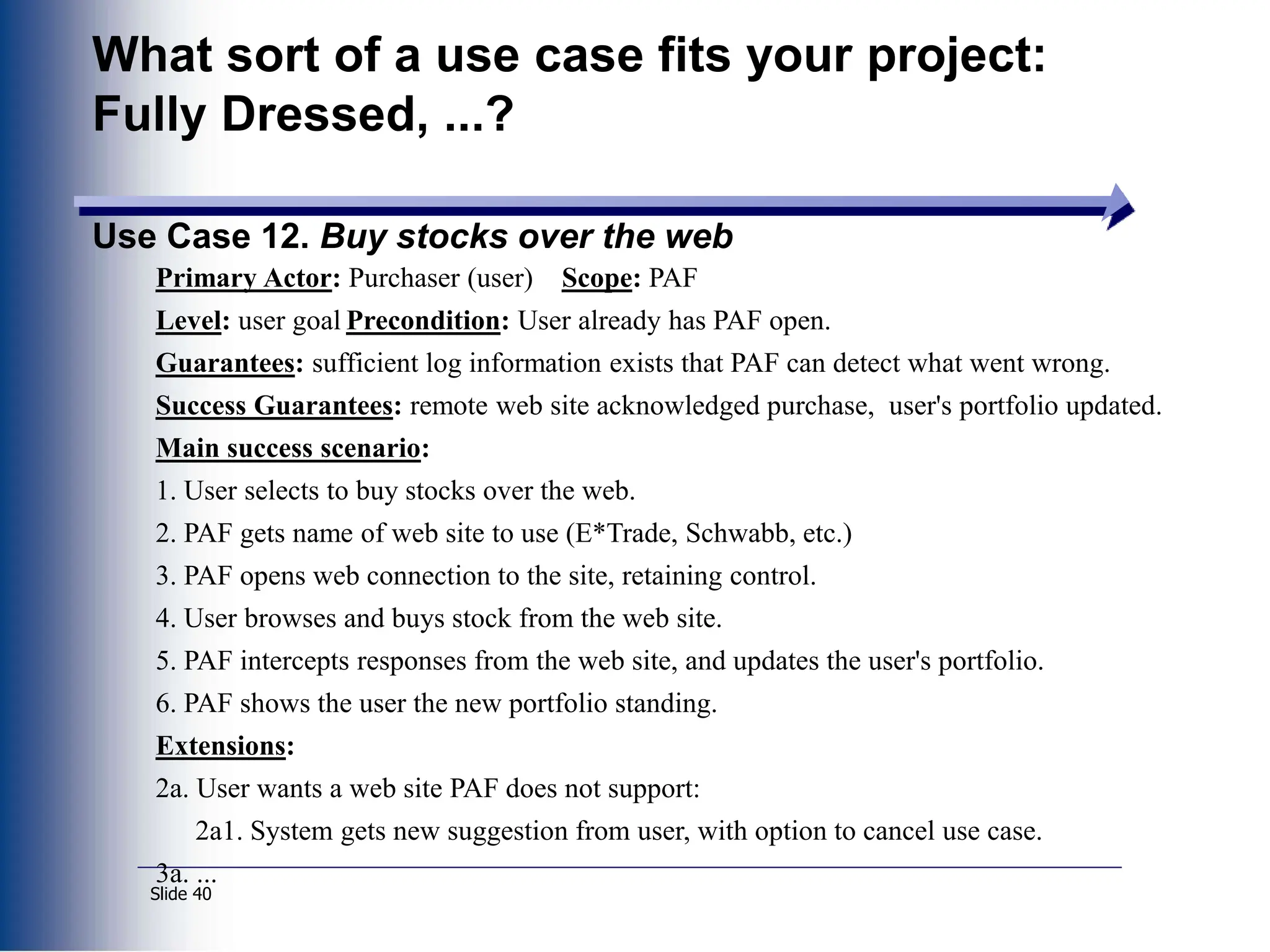 Slide 40
What sort of a use case fits your project:
Fully Dressed, ...?
Use Case 12. Buy stocks over the web
Primary Actor: Purchaser (user) Scope: PAF
Level: user goal Precondition: User already has PAF open.
Guarantees: sufficient log information exists that PAF can detect what went wrong.
Success Guarantees: remote web site acknowledged purchase, user's portfolio updated.
Main success scenario:
1. User selects to buy stocks over the web.
2. PAF gets name of web site to use (E*Trade, Schwabb, etc.)
3. PAF opens web connection to the site, retaining control.
4. User browses and buys stock from the web site.
5. PAF intercepts responses from the web site, and updates the user's portfolio.
6. PAF shows the user the new portfolio standing.
Extensions:
2a. User wants a web site PAF does not support:
2a1. System gets new suggestion from user, with option to cancel use case.
3a. ...
 