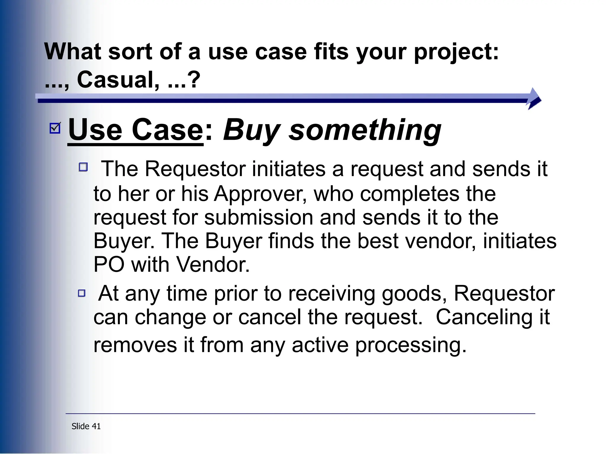 Slide 41
What sort of a use case fits your project:
..., Casual, ...?
Use Case: Buy something
The Requestor initiates a request and sends it
to her or his Approver, who completes the
request for submission and sends it to the
Buyer. The Buyer finds the best vendor, initiates
PO with Vendor.
At any time prior to receiving goods, Requestor
can change or cancel the request. Canceling it
removes it from any active processing.
 