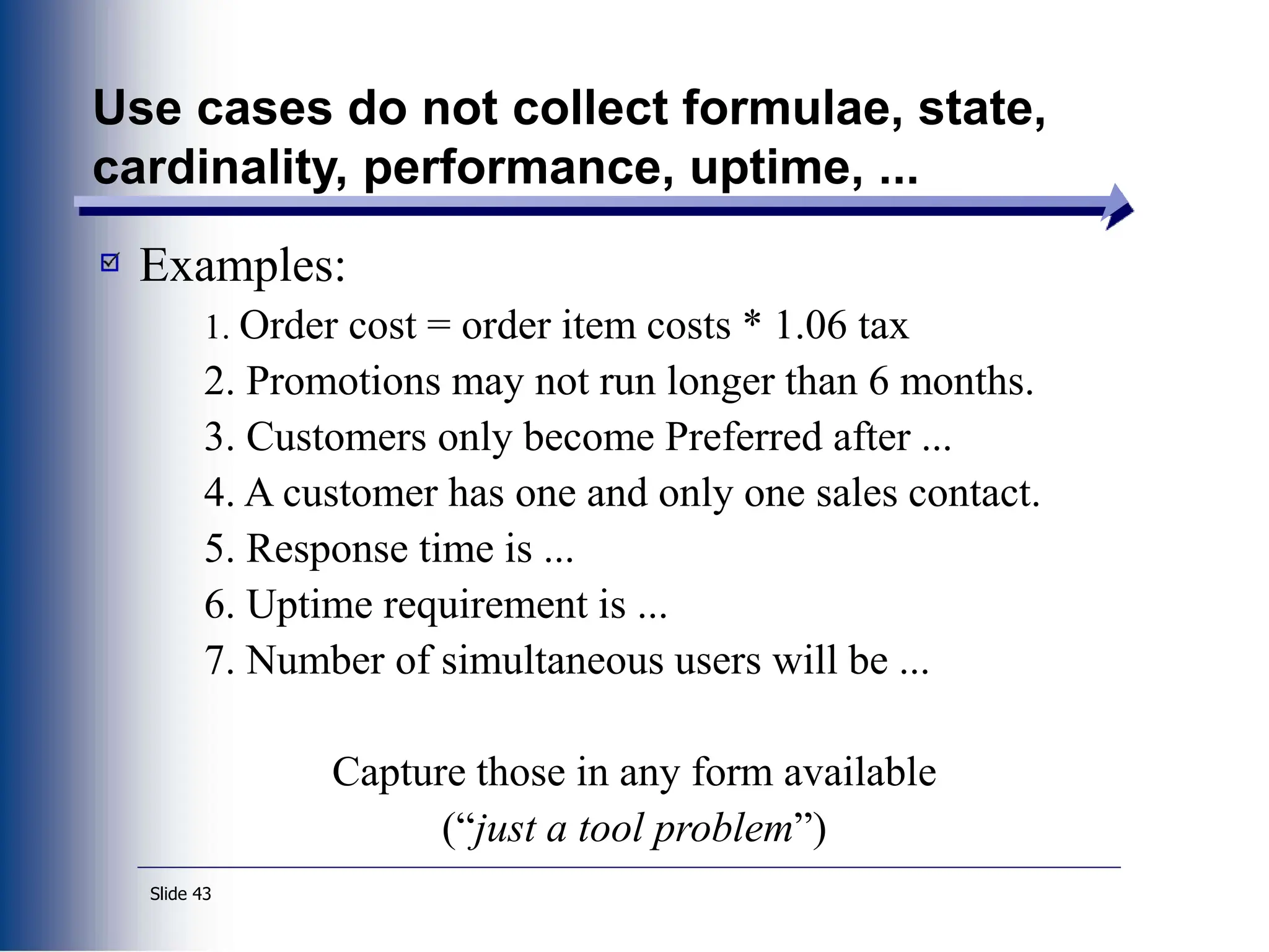 Slide 43
Use cases do not collect formulae, state,
cardinality, performance, uptime, ...
Examples:
1. Order cost = order item costs * 1.06 tax
2. Promotions may not run longer than 6 months.
3. Customers only become Preferred after ...
4. A customer has one and only one sales contact.
5. Response time is ...
6. Uptime requirement is ...
7. Number of simultaneous users will be ...
Capture those in any form available
(“just a tool problem”)
 