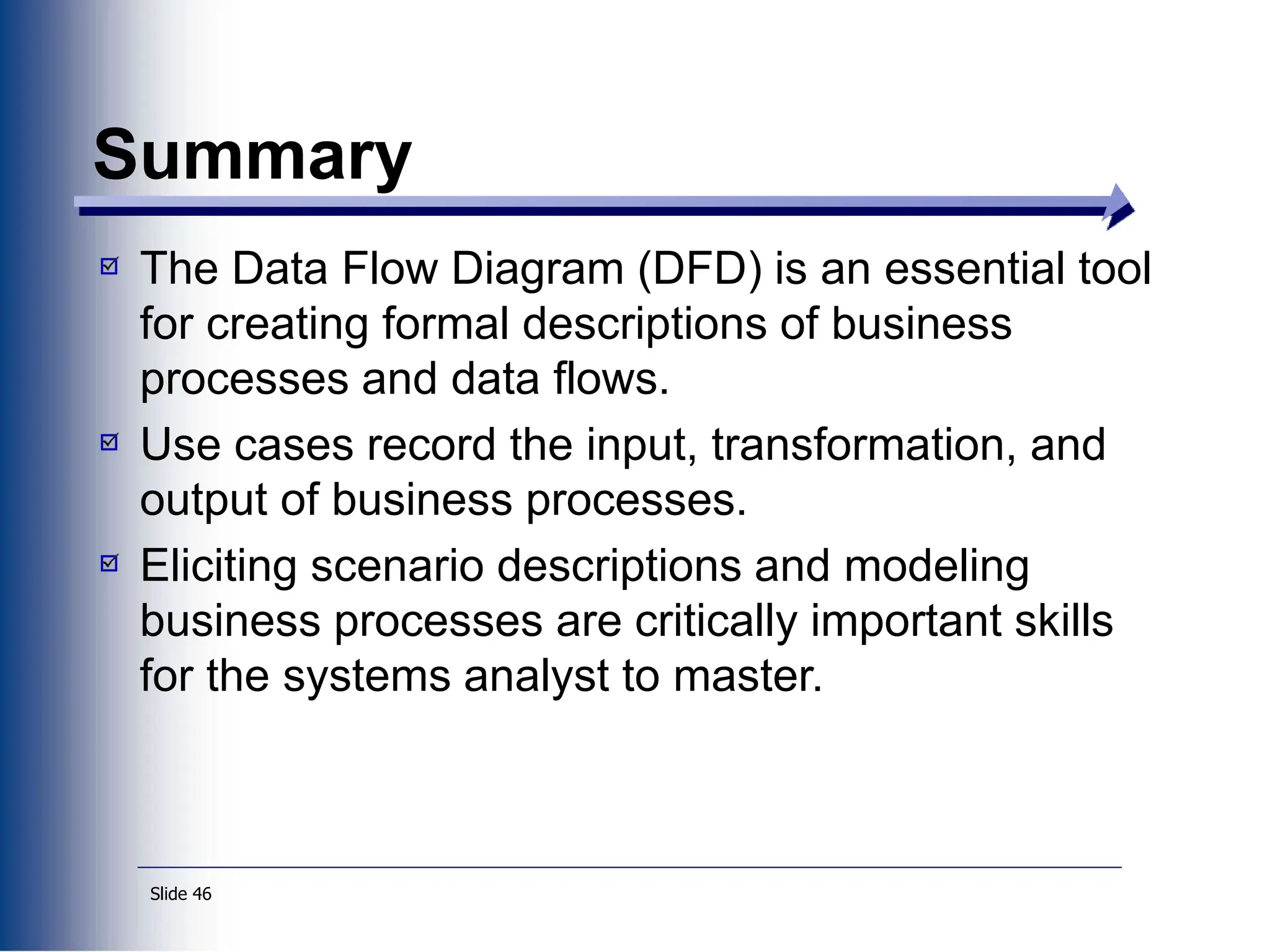 Slide 46
Summary
The Data Flow Diagram (DFD) is an essential tool
for creating formal descriptions of business
processes and data flows.
Use cases record the input, transformation, and
output of business processes.
Eliciting scenario descriptions and modeling
business processes are critically important skills
for the systems analyst to master.
 