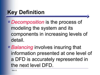 Slide 10
Key Definition
Decomposition is the process of
modeling the system and its
components in increasing levels of
detail.
Balancing involves insuring that
information presented at one level of
a DFD is accurately represented in
the next level DFD.
 