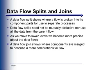 Slide 17
Data Flow Splits and Joins
A data flow split shows where a flow is broken into its
component parts for use in separate processes
Data flow splits need not be mutually exclusive nor use
all the data from the parent flow
As we move to lower levels we become more precise
about the data flows
A data flow join shows where components are merged
to describe a more comprehensive flow
 
