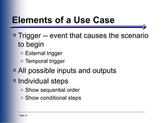 Slide 21
Elements of a Use Case
Trigger -- event that causes the scenario
to begin
External trigger
Temporal trigger
All possible inputs and outputs
Individual steps
Show sequential order
Show conditional steps
 
