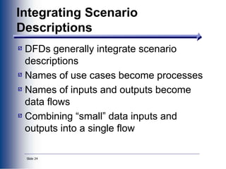 Slide 24
Integrating Scenario
Descriptions
DFDs generally integrate scenario
descriptions
Names of use cases become processes
Names of inputs and outputs become
data flows
Combining “small” data inputs and
outputs into a single flow
 