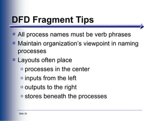 Slide 26
DFD Fragment Tips
All process names must be verb phrases
Maintain organization’s viewpoint in naming
processes
Layouts often place
processes in the center
inputs from the left
outputs to the right
stores beneath the processes
 