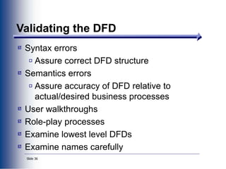 Slide 36
Validating the DFD
Syntax errors
Assure correct DFD structure
Semantics errors
Assure accuracy of DFD relative to
actual/desired business processes
User walkthroughs
Role-play processes
Examine lowest level DFDs
Examine names carefully
 