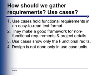 Slide 38
1. Use cases hold functional requirements in
an easy-to-read text format
2. They make a good framework for non-
functional requirements & project details.
3. Use cases show only the Functional req’ts.
4. Design is not done only in use case units.
How should we gather
requirements? Use cases?
 