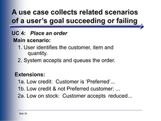 Slide 39
A use case collects related scenarios
of a user’s goal succeeding or failing
UC 4: Place an order
Main scenario:
1. User identifies the customer, item and
quantity.
2. System accepts and queues the order.
Extensions:
1a. Low credit: Customer is ‘Preferred’...
1b. Low credit & not Preferred customer: ...
2a. Low on stock: Customer accepts reduced...
 