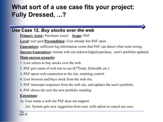 Slide 40
What sort of a use case fits your project:
Fully Dressed, ...?
Use Case 12. Buy stocks over the web
Primary Actor: Purchaser (user) Scope: PAF
Level: user goal Precondition: User already has PAF open.
Guarantees: sufficient log information exists that PAF can detect what went wrong.
Success Guarantees: remote web site acknowledged purchase, user's portfolio updated.
Main success scenario:
1. User selects to buy stocks over the web.
2. PAF gets name of web site to use (E*Trade, Schwabb, etc.)
3. PAF opens web connection to the site, retaining control.
4. User browses and buys stock from the web site.
5. PAF intercepts responses from the web site, and updates the user's portfolio.
6. PAF shows the user the new portfolio standing.
Extensions:
2a. User wants a web site PAF does not support:
2a1. System gets new suggestion from user, with option to cancel use case.
3a. ...
 