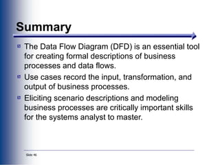 Slide 46
Summary
The Data Flow Diagram (DFD) is an essential tool
for creating formal descriptions of business
processes and data flows.
Use cases record the input, transformation, and
output of business processes.
Eliciting scenario descriptions and modeling
business processes are critically important skills
for the systems analyst to master.
 