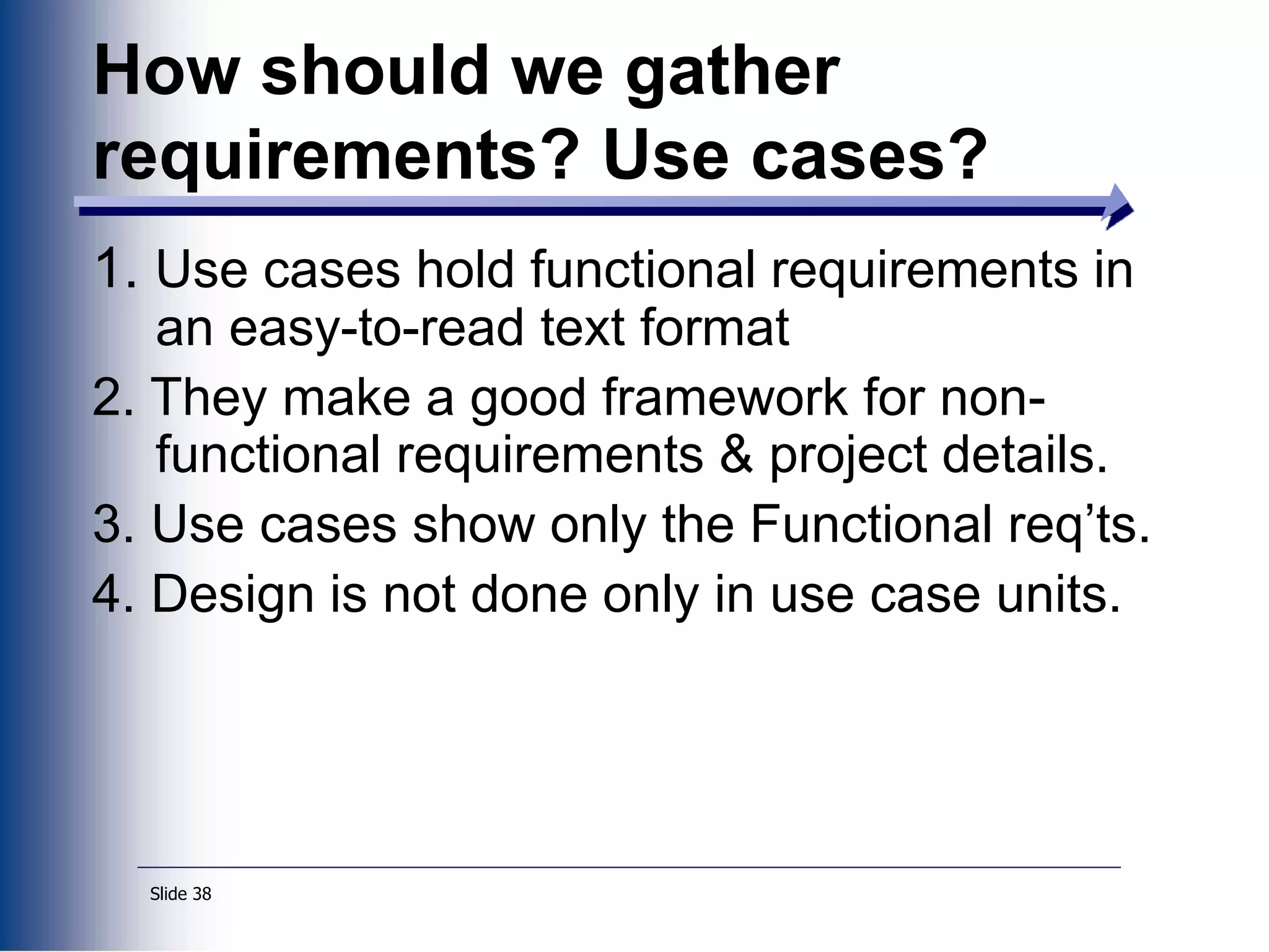 Slide 38
1. Use cases hold functional requirements in
an easy-to-read text format
2. They make a good framework for non-
functional requirements & project details.
3. Use cases show only the Functional req’ts.
4. Design is not done only in use case units.
How should we gather
requirements? Use cases?
 