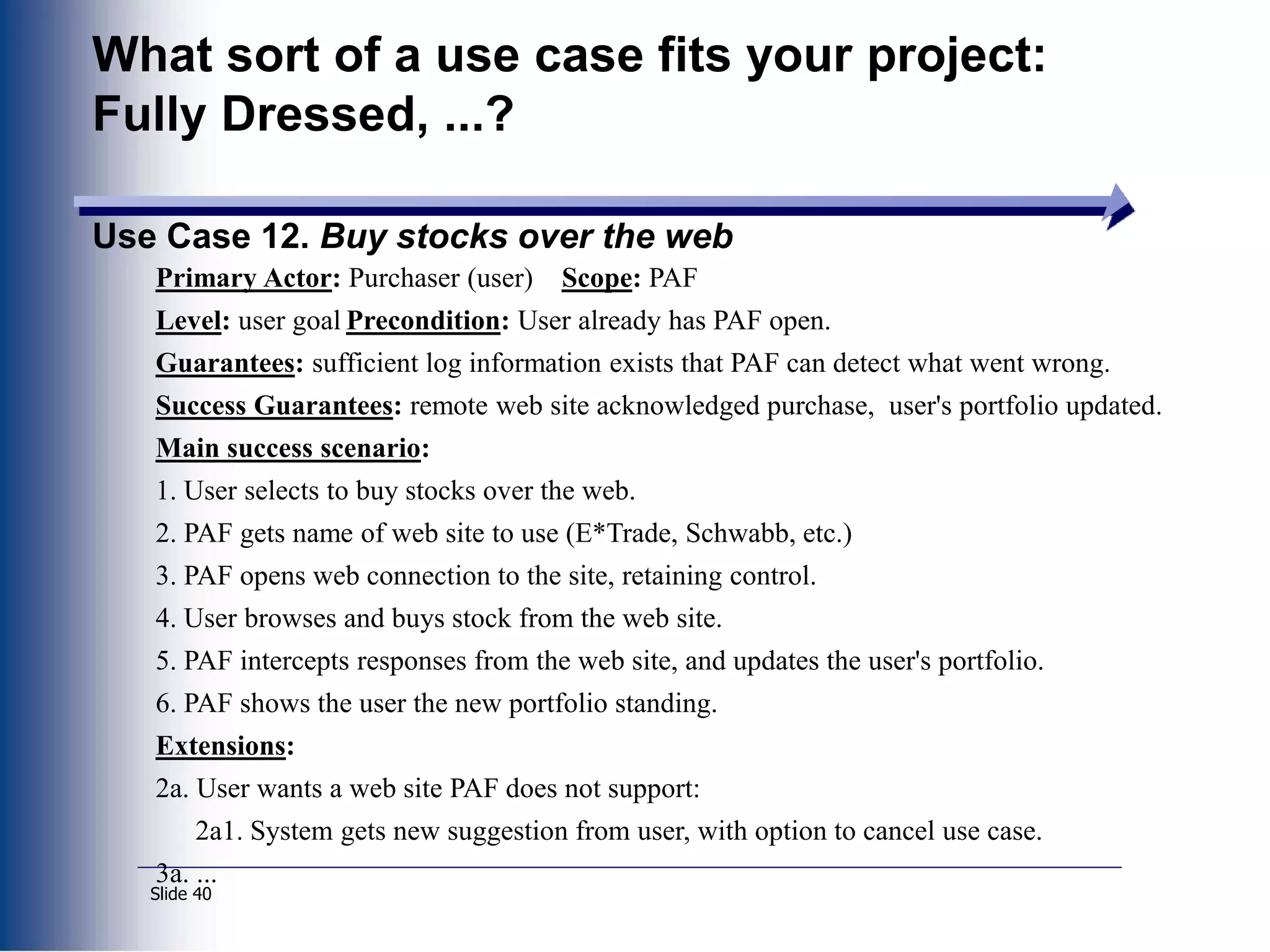 Slide 40
What sort of a use case fits your project:
Fully Dressed, ...?
Use Case 12. Buy stocks over the web
Primary Actor: Purchaser (user) Scope: PAF
Level: user goal Precondition: User already has PAF open.
Guarantees: sufficient log information exists that PAF can detect what went wrong.
Success Guarantees: remote web site acknowledged purchase, user's portfolio updated.
Main success scenario:
1. User selects to buy stocks over the web.
2. PAF gets name of web site to use (E*Trade, Schwabb, etc.)
3. PAF opens web connection to the site, retaining control.
4. User browses and buys stock from the web site.
5. PAF intercepts responses from the web site, and updates the user's portfolio.
6. PAF shows the user the new portfolio standing.
Extensions:
2a. User wants a web site PAF does not support:
2a1. System gets new suggestion from user, with option to cancel use case.
3a. ...
 