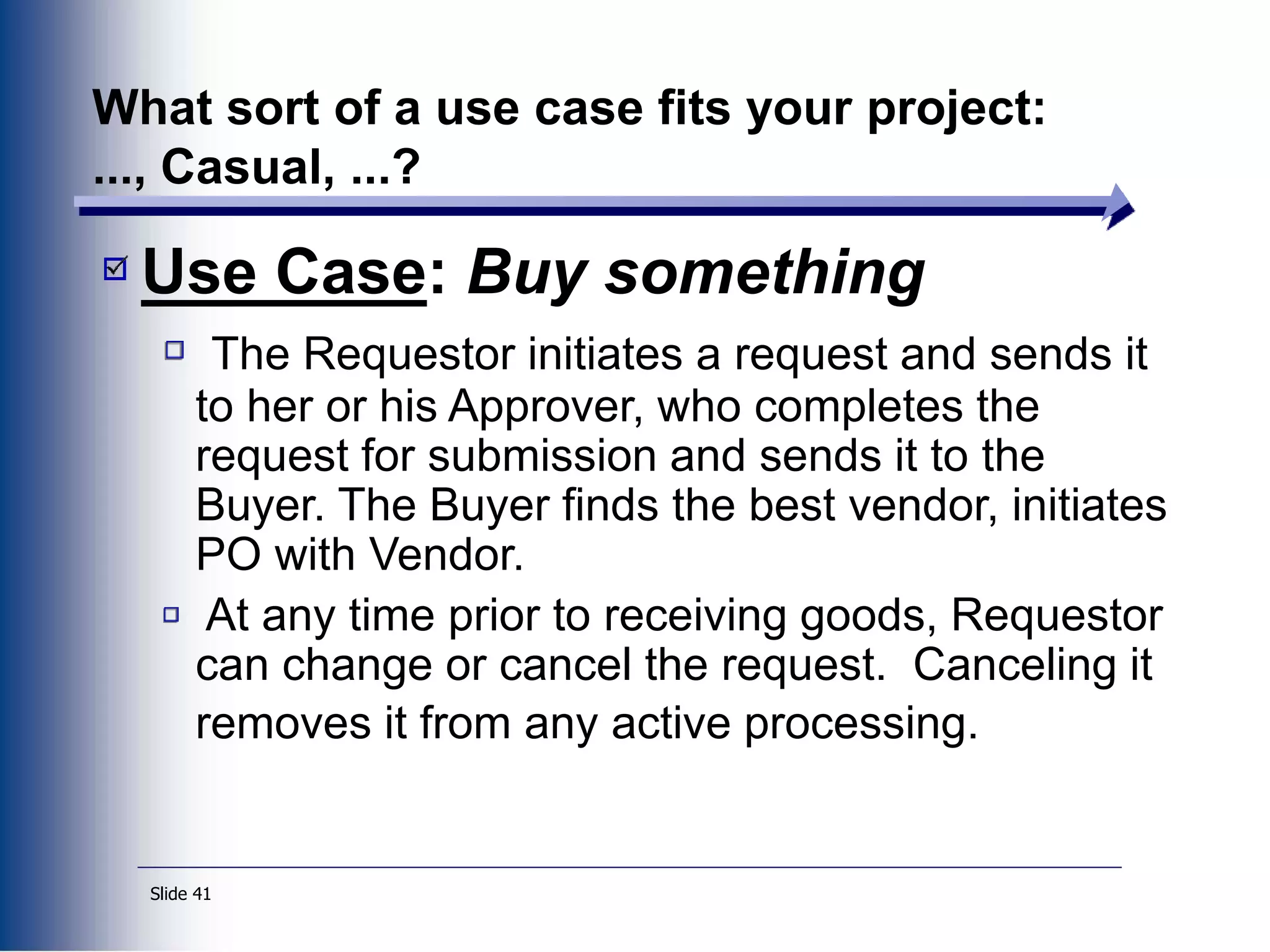 Slide 41
What sort of a use case fits your project:
..., Casual, ...?
Use Case: Buy something
The Requestor initiates a request and sends it
to her or his Approver, who completes the
request for submission and sends it to the
Buyer. The Buyer finds the best vendor, initiates
PO with Vendor.
At any time prior to receiving goods, Requestor
can change or cancel the request. Canceling it
removes it from any active processing.
 