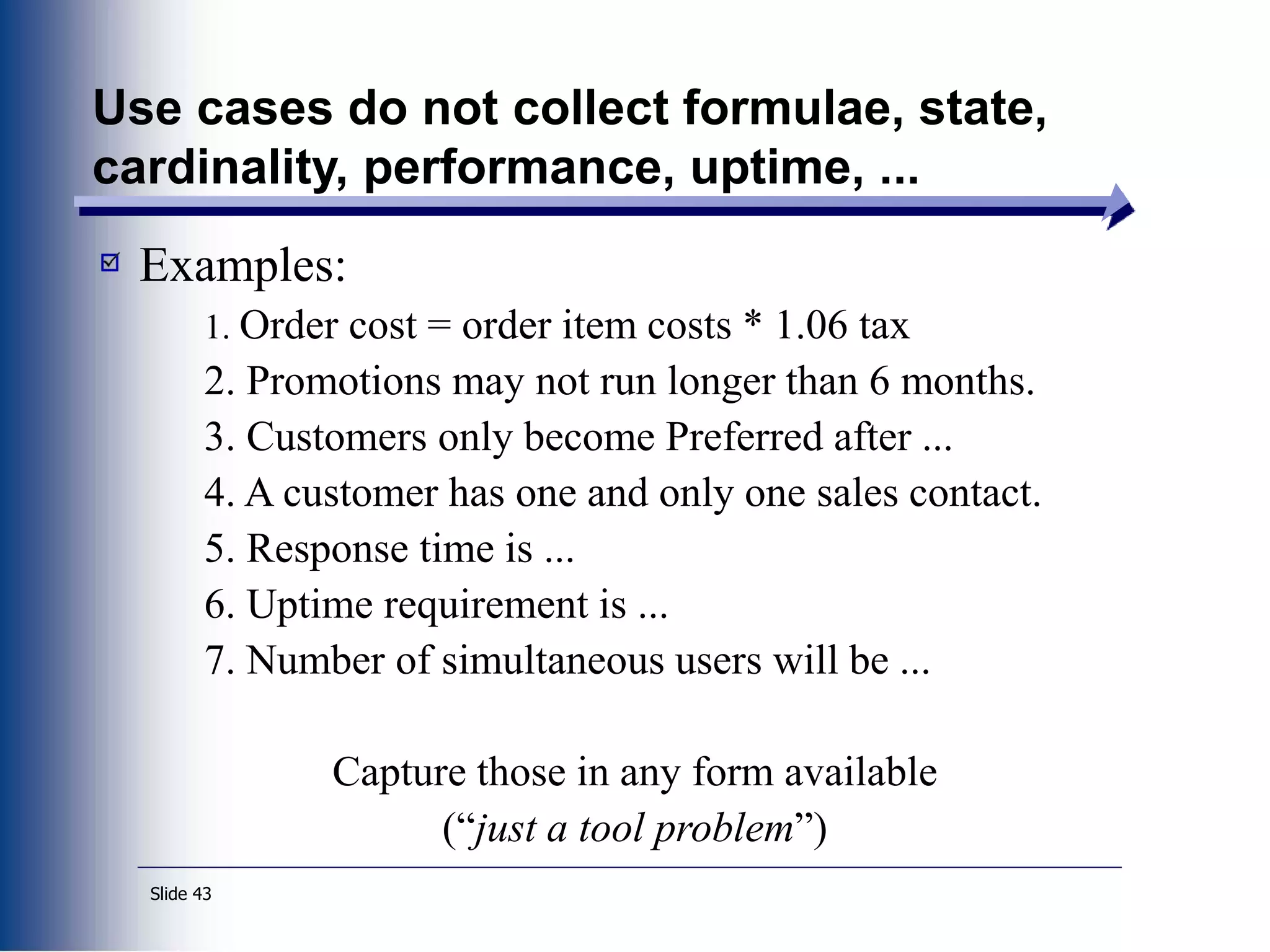 Slide 43
Use cases do not collect formulae, state,
cardinality, performance, uptime, ...
Examples:
1. Order cost = order item costs * 1.06 tax
2. Promotions may not run longer than 6 months.
3. Customers only become Preferred after ...
4. A customer has one and only one sales contact.
5. Response time is ...
6. Uptime requirement is ...
7. Number of simultaneous users will be ...
Capture those in any form available
(“just a tool problem”)
 