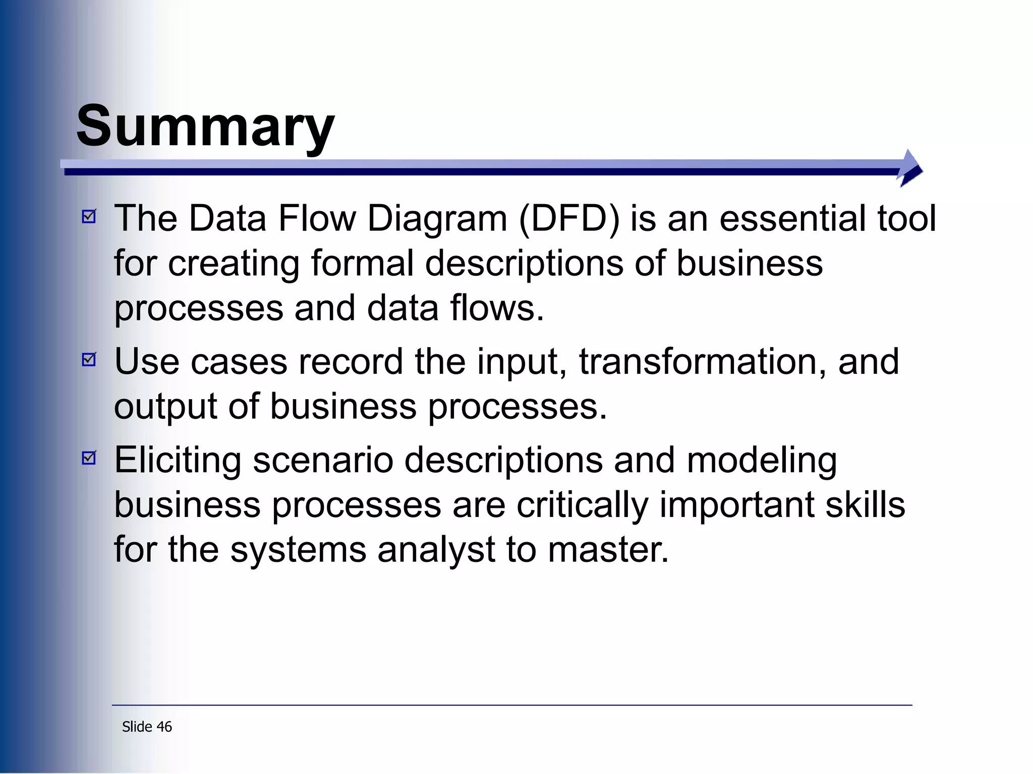 Slide 46
Summary
The Data Flow Diagram (DFD) is an essential tool
for creating formal descriptions of business
processes and data flows.
Use cases record the input, transformation, and
output of business processes.
Eliciting scenario descriptions and modeling
business processes are critically important skills
for the systems analyst to master.
 