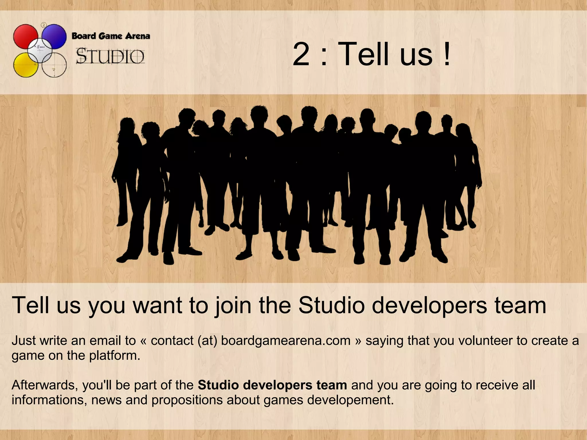 2 : Tell us !




Tell us you want to join the Studio developers team
Just write an email to « contact (at) boardgamearena.com » saying that you volunteer to create a
game on the platform.

Afterwards, you'll be part of the Studio developers team and you are going to receive all
informations, news and propositions about games developement.
 