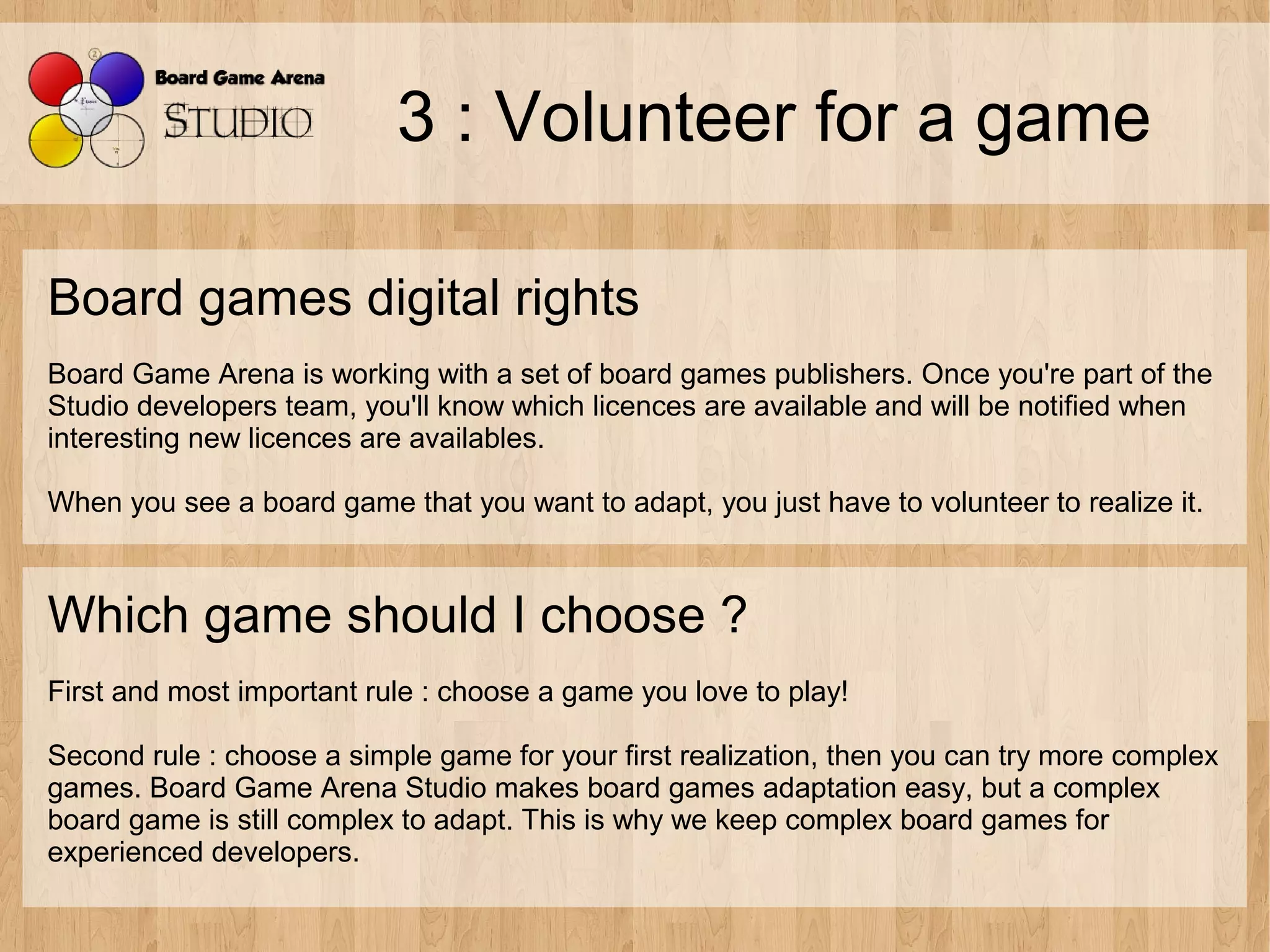 3 : Volunteer for a game

Board games digital rights
Board Game Arena is working with a set of board games publishers. Once you're part of the
Studio developers team, you'll know which licences are available and will be notified when
interesting new licences are availables.

When you see a board game that you want to adapt, you just have to volunteer to realize it.



Which game should I choose ?
First and most important rule : choose a game you love to play!

Second rule : choose a simple game for your first realization, then you can try more complex
games. Board Game Arena Studio makes board games adaptation easy, but a complex
board game is still complex to adapt. This is why we keep complex board games for
experienced developers.
 