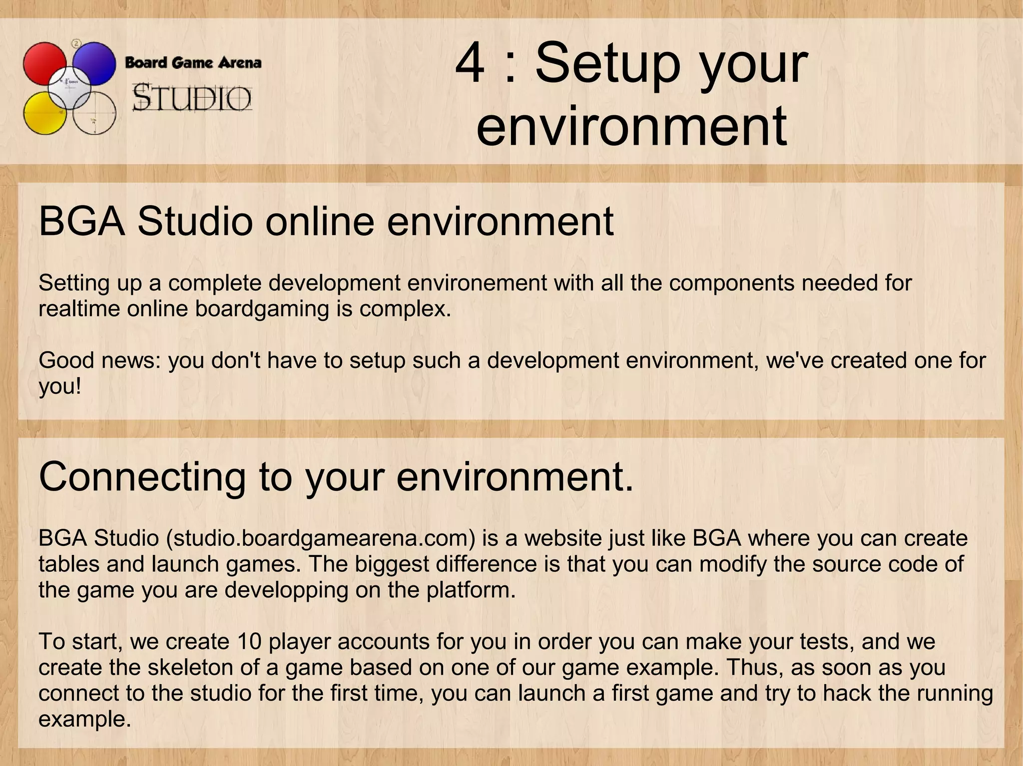 4 : Setup your
                                           environment
BGA Studio online environment
Setting up a complete development environement with all the components needed for
realtime online boardgaming is complex.

Good news: you don't have to setup such a development environment, we've created one for
you!



Connecting to your environment.
BGA Studio (studio.boardgamearena.com) is a website just like BGA where you can create
tables and launch games. The biggest difference is that you can modify the source code of
the game you are developping on the platform.

To start, we create 10 player accounts for you in order you can make your tests, and we
create the skeleton of a game based on one of our game example. Thus, as soon as you
connect to the studio for the first time, you can launch a first game and try to hack the running
example.
 