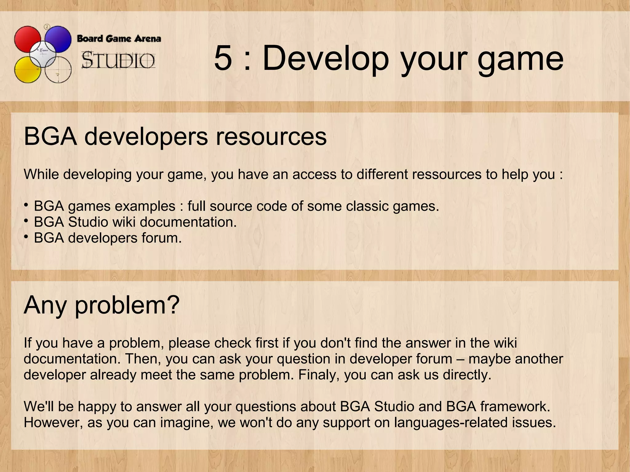 5 : Develop your game

BGA developers resources
While developing your game, you have an access to different ressources to help you :

  BGA games examples : full source code of some classic games.

  BGA Studio wiki documentation.

  BGA developers forum.



Any problem?
If you have a problem, please check first if you don't find the answer in the wiki
documentation. Then, you can ask your question in developer forum – maybe another
developer already meet the same problem. Finaly, you can ask us directly.

We'll be happy to answer all your questions about BGA Studio and BGA framework.
However, as you can imagine, we won't do any support on languages-related issues.
 