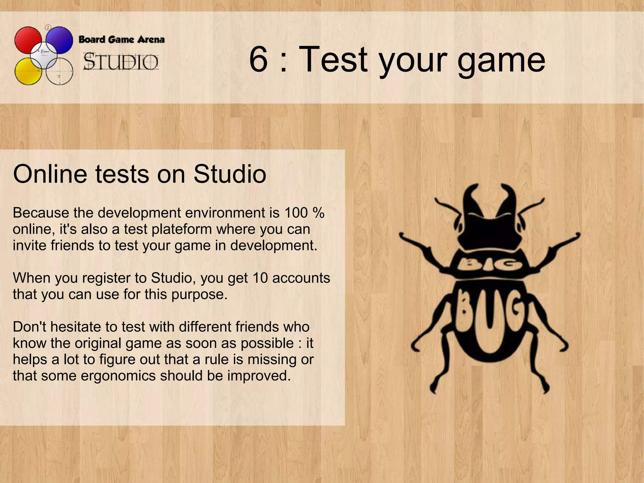 6 : Test your game


Online tests on Studio
Because the development environment is 100 %
online, it's also a test plateform where you can
invite friends to test your game in development.

When you register to Studio, you get 10 accounts
that you can use for this purpose.

Don't hesitate to test with different friends who
know the original game as soon as possible : it
helps a lot to figure out that a rule is missing or
that some ergonomics should be improved.
 
