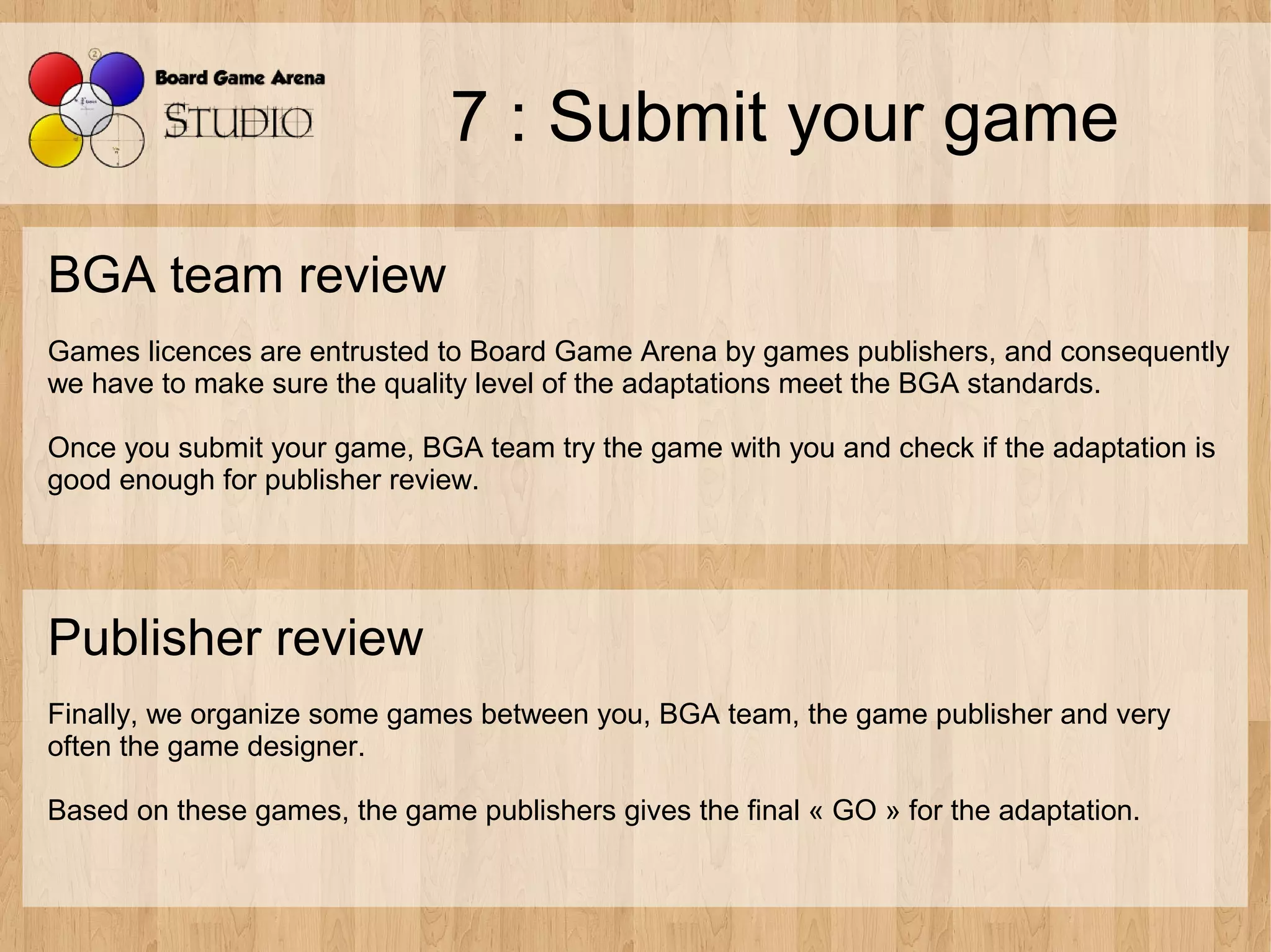 7 : Submit your game

BGA team review
Games licences are entrusted to Board Game Arena by games publishers, and consequently
we have to make sure the quality level of the adaptations meet the BGA standards.

Once you submit your game, BGA team try the game with you and check if the adaptation is
good enough for publisher review.




Publisher review
Finally, we organize some games between you, BGA team, the game publisher and very
often the game designer.

Based on these games, the game publishers gives the final « GO » for the adaptation.
 