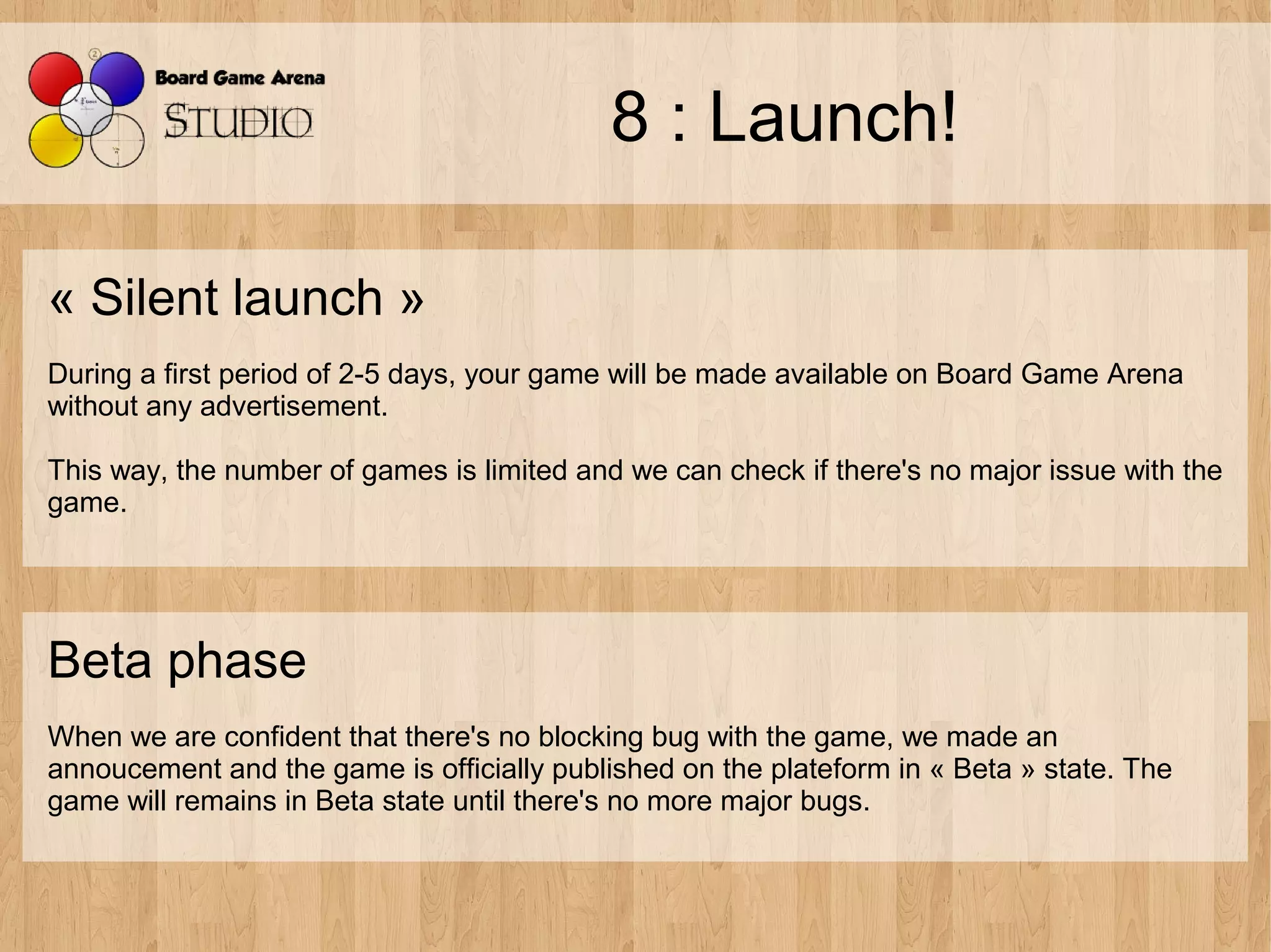 8 : Launch!

« Silent launch »
During a first period of 2-5 days, your game will be made available on Board Game Arena
without any advertisement.

This way, the number of games is limited and we can check if there's no major issue with the
game.




Beta phase
When we are confident that there's no blocking bug with the game, we made an
annoucement and the game is officially published on the plateform in « Beta » state. The
game will remains in Beta state until there's no more major bugs.
 