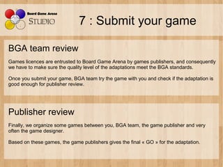 7 : Submit your game

BGA team review
Games licences are entrusted to Board Game Arena by games publishers, and consequent...