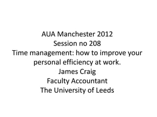 AUA Manchester 2012
            Session no 208
Time management: how to improve your
      personal efficiency at work.
             James Craig
          Faculty Accountant
        The University of Leeds
 