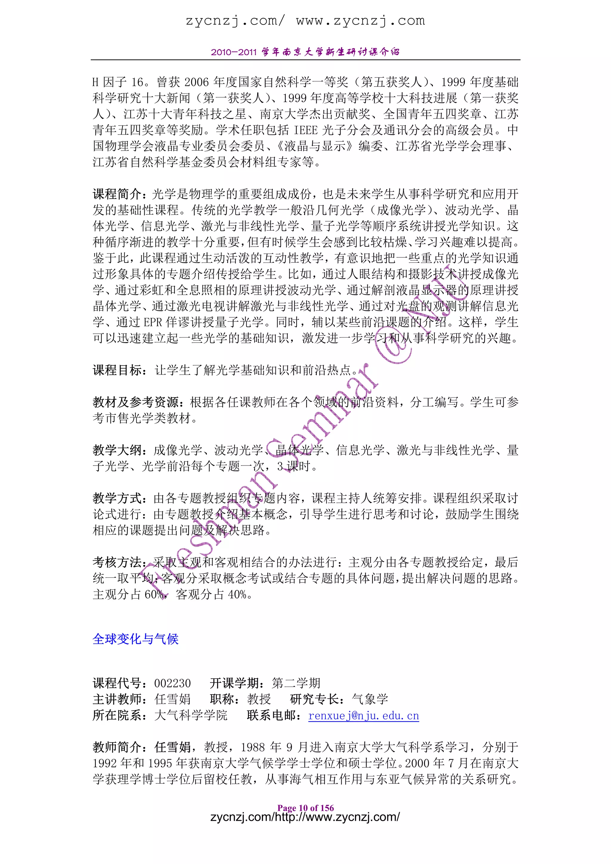 zycnzj.com/ www.zycnzj.com
             2010-2011 学年南京大学新生研讨课介绍

H 因子 16。曾获 2006 年度国家自然科学一等奖（第五获奖人）   、1999 年度基础
科学研究十大新闻（第一获奖人）      、1999 年度高等学校十大科技进展（第一获奖
人） 、江苏十大青年科技之星、南京大学杰出贡献奖、全国青年五四奖章、江苏
青年五四奖章等奖励。学术任职包括 IEEE 光子分会及通讯分会的高级会员。中
国物理学会液晶专业委员会委员、      《液晶与显示》编委、江苏省光学学会理事、
江苏省自然科学基金委员会材料组专家等。

课程简介：光学是物理学的重要组成成份，也是未来学生从事科学研究和应用开
发的基础性课程。传统的光学教学一般沿几何光学（成像光学）   、波动光学、晶
体光学、信息光学、激光与非线性光学、量子光学等顺序系统讲授光学知识。这
种循序渐进的教学十分重要，   但有时候学生会感到比较枯燥、学习兴趣难以提高。
鉴于此，此课程通过生动活泼的互动性教学，有意识地把一些重点的光学知识通
过形象具体的专题介绍传授给学生。比如，通过人眼结构和摄影技术讲授成像光
学、通过彩虹和全息照相的原理讲授波动光学、通过解剖液晶显示器的原理讲授
晶体光学、通过激光电视讲解激光与非线性光学、通过对光盘的观测讲解信息光
学、通过 EPR 佯谬讲授量子光学。同时，辅以某些前沿课题的介绍。这样，学生
可以迅速建立起一些光学的基础知识，激发进一步学习和从事科学研究的兴趣。

课程目标：让学生了解光学基础知识和前沿热点。

教材及参考资源：根据各任课教师在各个领域的前沿资料，分工编写。学生可参
考市售光学类教材。

教学大纲：成像光学、波动光学、晶体光学、信息光学、激光与非线性光学、量
子光学、光学前沿每个专题一次，3 课时。

教学方式：由各专题教授组织专题内容，课程主持人统筹安排。课程组织采取讨
论式进行：由专题教授介绍基本概念，引导学生进行思考和讨论，鼓励学生围绕
相应的课题提出问题及解决思路。

考核方法：采取主观和客观相结合的办法进行：主观分由各专题教授给定，最后
统一取平均；  客观分采取概念考试或结合专题的具体问题，提出解决问题的思路。
主观分占 60%，客观分占 40%。


全球变化与气候


课程代号：002230 开课学期：第二学期
主讲教师：任雪娟    职称：教授 研究专长：气象学
所在院系：大气科学学院    联系电邮：renxuej@nju.edu.cn

教师简介：任雪娟，教授，1988 年 9 月进入南京大学大气科学系学习，分别于
1992 年和 1995 年获南京大学气候学学士学位和硕士学位。2000 年 7 月在南京大
学获理学博士学位后留校任教，从事海气相互作用与东亚气候异常的关系研究。

                        Page 10 of 156
             zycnzj.com/http://www.zycnzj.com/
 