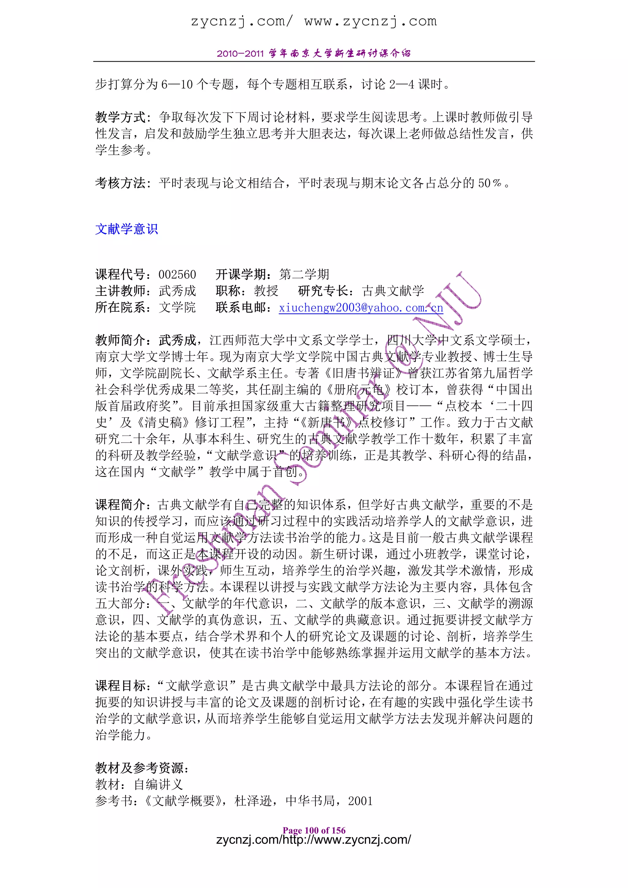zycnzj.com/ www.zycnzj.com
              2010-2011 学年南京大学新生研讨课介绍

步打算分为 6—10 个专题，每个专题相互联系，讨论 2—4 课时。

教学方式: 争取每次发下下周讨论材料，要求学生阅读思考。上课时教师做引导
性发言，启发和鼓励学生独立思考并大胆表达，每次课上老师做总结性发言，供
学生参考。

考核方法: 平时表现与论文相结合，平时表现与期末论文各占总分的 50﹪。


文献学意识


课程代号：002560   开课学期：第二学期
主讲教师：武秀成      职称：教授   研究专长：古典文献学
所在院系：文学院      联系电邮：xiuchengw2003@yahoo.com.cn

教师简介：武秀成，江西师范大学中文系文学学士，四川大学中文系文学硕士，
南京大学文学博士年。现为南京大学文学院中国古典文献学专业教授、博士生导
师，文学院副院长、文献学系主任。专著《旧唐书辨证》曾获江苏省第九届哲学
社会科学优秀成果二等奖，其任副主编的《册府元龟》校订本，曾获得“中国出
版首届政府奖”。目前承担国家级重大古籍整理研究项目——“点校本‘二十四
史’及《清史稿》修订工程”，主持“《新唐书》点校修订”工作。致力于古文献
研究二十余年，从事本科生、研究生的古典文献学教学工作十数年，积累了丰富
的科研及教学经验，“文献学意识”的培养训练，正是其教学、科研心得的结晶，
这在国内“文献学”教学中属于首创。

课程简介：古典文献学有自己完整的知识体系，但学好古典文献学，重要的不是
知识的传授学习，而应该通过研习过程中的实践活动培养学人的文献学意识，进
而形成一种自觉运用文献学方法读书治学的能力。这是目前一般古典文献学课程
的不足，而这正是本课程开设的动因。新生研讨课，通过小班教学，课堂讨论，
论文剖析，课外实践，师生互动，培养学生的治学兴趣，激发其学术激情，形成
读书治学的科学方法。本课程以讲授与实践文献学方法论为主要内容，具体包含
五大部分：一、文献学的年代意识，二、文献学的版本意识，三、文献学的溯源
意识，四、文献学的真伪意识，五、文献学的典藏意识。通过扼要讲授文献学方
法论的基本要点，结合学术界和个人的研究论文及课题的讨论、剖析，培养学生
突出的文献学意识，使其在读书治学中能够熟练掌握并运用文献学的基本方法。

课程目标：“文献学意识”是古典文献学中最具方法论的部分。本课程旨在通过
扼要的知识讲授与丰富的论文及课题的剖析讨论，在有趣的实践中强化学生读书
治学的文献学意识，从而培养学生能够自觉运用文献学方法去发现并解决问题的
治学能力。

教材及参考资源：
教材：自编讲义
参考书：《文献学概要》，杜泽逊，中华书局，2001

                         Page 100 of 156
              zycnzj.com/http://www.zycnzj.com/
 
