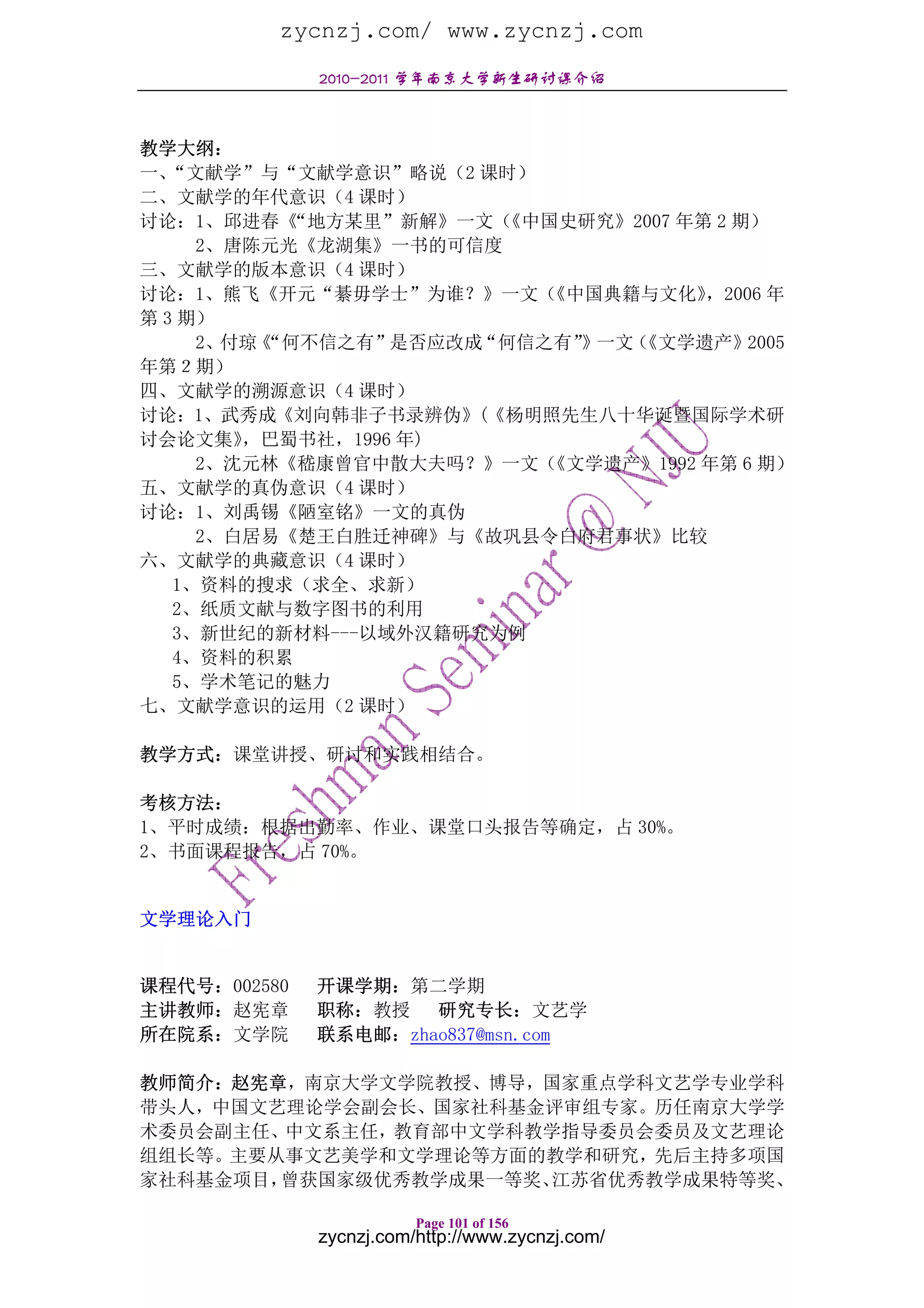 zycnzj.com/ www.zycnzj.com
              2010-2011 学年南京大学新生研讨课介绍



教学大纲：
一、 “文献学”与“文献学意识”略说（2 课时）
二、文献学的年代意识（4 课时）
讨论：1、邱进春《  “地方某里”新解》一文（《中国史研究》2007 年第 2 期）
     2、唐陈元光《龙湖集》一书的可信度
三、文献学的版本意识（4 课时）
讨论：1、熊飞《开元“綦毋学士”为谁？》一文（   《中国典籍与文化》  ，2006 年
第 3 期）
     2、付琼《“何不信之有”是否应改成“何信之有”》一文（
                               《文学遗产》2005
年第２期）
四、文献学的溯源意识（4 课时）
讨论：1、武秀成《刘向韩非子书录辨伪》(《杨明照先生八十华诞暨国际学术研
讨会论文集》  ，巴蜀书社，1996 年)
     2、沈元林《嵇康曾官中散大夫吗？》一文（ 《文学遗产》1992 年第 6 期）
五、文献学的真伪意识（4 课时）
讨论：1、刘禹锡《陋室铭》一文的真伪
     2、白居易《楚王白胜迁神碑》与《故巩县令白府君事状》比较
六、文献学的典藏意识（4 课时）
   1、资料的搜求（求全、求新）
   2、纸质文献与数字图书的利用
   3、新世纪的新材料---以域外汉籍研究为例
   4、资料的积累
   5、学术笔记的魅力
七、文献学意识的运用（2 课时）

教学方式：课堂讲授、研讨和实践相结合。

考核方法：
1、平时成绩：根据出勤率、作业、课堂口头报告等确定，占 30%。
2、书面课程报告，占 70%。


文学理论入门


课程代号：002580   开课学期：第二学期
主讲教师：赵宪章      职称：教授 研究专长：文艺学
所在院系：文学院      联系电邮：zhao837@msn.com

教师简介：赵宪章，南京大学文学院教授、博导，国家重点学科文艺学专业学科
带头人，中国文艺理论学会副会长、国家社科基金评审组专家。历任南京大学学
术委员会副主任、中文系主任，教育部中文学科教学指导委员会委员及文艺理论
组组长等。主要从事文艺美学和文学理论等方面的教学和研究，先后主持多项国
家社科基金项目，曾获国家级优秀教学成果一等奖、江苏省优秀教学成果特等奖、

                         Page 101 of 156
              zycnzj.com/http://www.zycnzj.com/
 