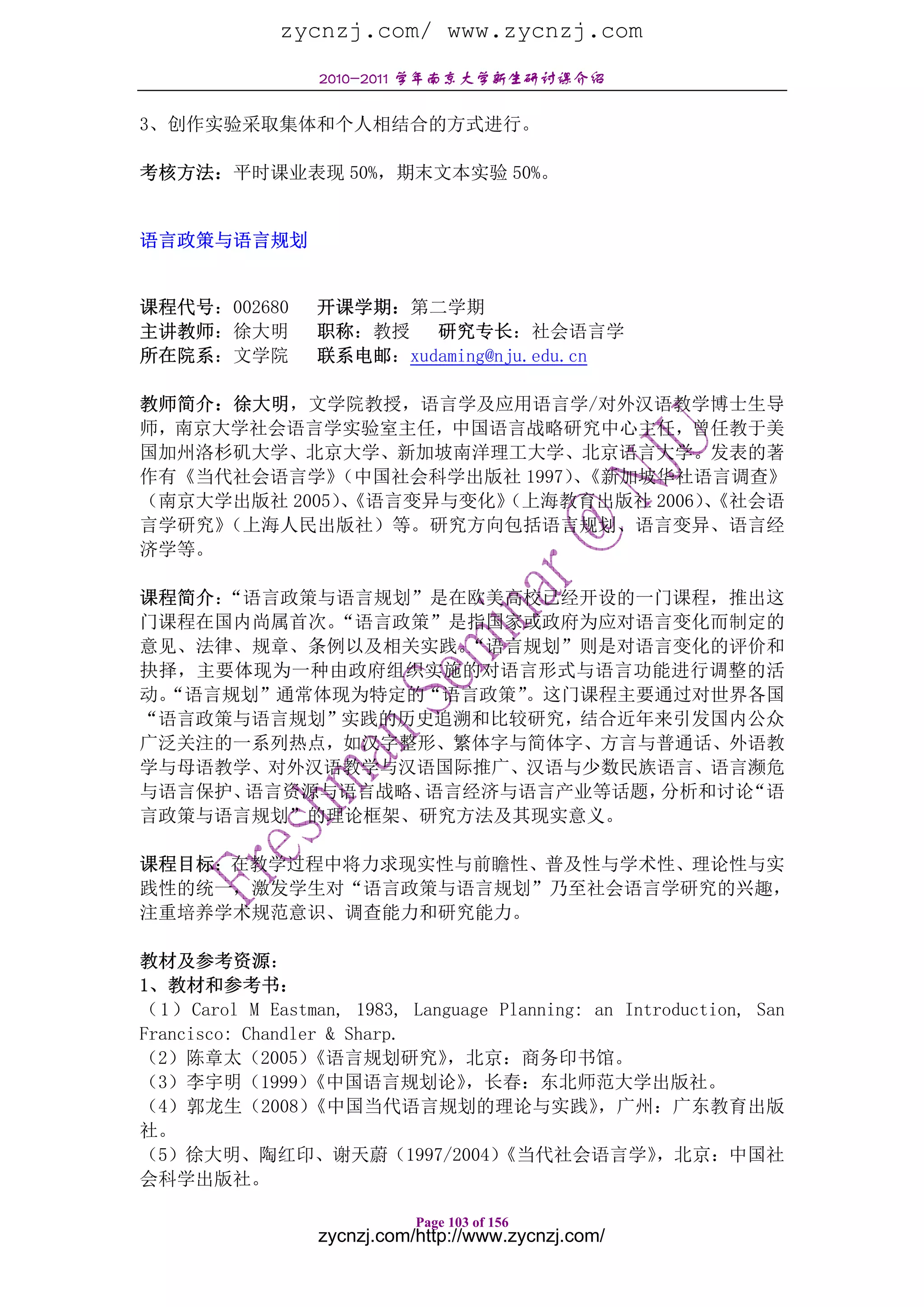 zycnzj.com/ www.zycnzj.com
                  2010-2011 学年南京大学新生研讨课介绍

3、创作实验采取集体和个人相结合的方式进行。

考核方法：平时课业表现 50%，期末文本实验 50%。


语言政策与语言规划


课程代号：002680       开课学期：第二学期
主讲教师：徐大明          职称：教授   研究专长：社会语言学
所在院系：文学院          联系电邮：xudaming@nju.edu.cn

教师简介：徐大明，文学院教授，语言学及应用语言学/对外汉语教学博士生导
师，南京大学社会语言学实验室主任，中国语言战略研究中心主任，曾任教于美
国加州洛杉矶大学、北京大学、新加坡南洋理工大学、北京语言大学。发表的著
作有《当代社会语言学》  （中国社会科学出版社 1997）《新加坡华社语言调查》
                             、
（南京大学出版社 2005）《语言变异与变化》
              、       （上海教育出版社 2006）《社会语
                                    、
言学研究》（上海人民出版社）等。研究方向包括语言规划、语言变异、语言经
济学等。

课程简介：“语言政策与语言规划”是在欧美高校已经开设的一门课程，推出这
门课程在国内尚属首次。“语言政策”是指国家或政府为应对语言变化而制定的
意见、法律、规章、条例以及相关实践。“语言规划”则是对语言变化的评价和
抉择，主要体现为一种由政府组织实施的对语言形式与语言功能进行调整的活
动。
 “语言规划”通常体现为特定的“语言政策”。这门课程主要通过对世界各国
“语言政策与语言规划”实践的历史追溯和比较研究，结合近年来引发国内公众
广泛关注的一系列热点，如汉字整形、繁体字与简体字、方言与普通话、外语教
学与母语教学、对外汉语教学与汉语国际推广、汉语与少数民族语言、语言濒危
与语言保护、语言资源与语言战略、语言经济与语言产业等话题，分析和讨论“语
言政策与语言规划”的理论框架、研究方法及其现实意义。

课程目标：在教学过程中将力求现实性与前瞻性、普及性与学术性、理论性与实
践性的统一，激发学生对“语言政策与语言规划”乃至社会语言学研究的兴趣，
注重培养学术规范意识、调查能力和研究能力。

教材及参考资源：
1、教材和参考书：
（ 1 ） Carol M Eastman, 1983, Language Planning: an Introduction, San
Francisco: Chandler & Sharp.
（2）陈章太（2005）      《语言规划研究》       ，北京：商务印书馆。
（3）李宇明（1999）      《中国语言规划论》        ，长春：东北师范大学出版社。
（4）郭龙生（2008）      《中国当代语言规划的理论与实践》              ，广州：广东教育出版
社。
（5）徐大明、陶红印、谢天蔚（1997/2004）             《当代社会语言学》       ，北京：中国社
会科学出版社。

                             Page 103 of 156
                  zycnzj.com/http://www.zycnzj.com/
 