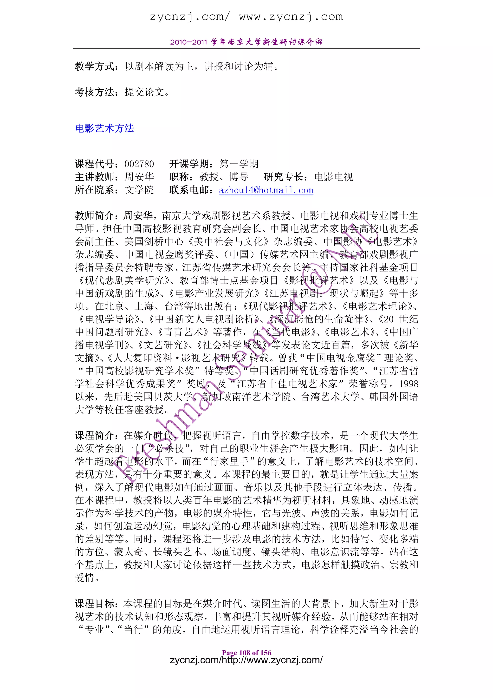zycnzj.com/ www.zycnzj.com
              2010-2011 学年南京大学新生研讨课介绍

教学方式：以剧本解读为主，讲授和讨论为辅。

考核方法：提交论文。


电影艺术方法


课程代号：002780   开课学期：第一学期
主讲教师：周安华      职称：教授、博导 研究专长：电影电视
所在院系：文学院      联系电邮：azhou14@hotmail.com

教师简介：周安华，南京大学戏剧影视艺术系教授、电影电视和戏剧专业博士生
导师。担任中国高校影视教育研究会副会长、中国电视艺术家协会高校电视艺委
会副主任、美国剑桥中心《美中社会与文化》杂志编委、中国影协《电影艺术》
杂志编委、中国电视金鹰奖评委、   （中国）传媒艺术网主编、教育部戏剧影视广
播指导委员会特聘专家、江苏省传媒艺术研究会会长等。主持国家社科基金项目
《现代悲剧美学研究》   、教育部博士点基金项目《影视批评艺术》以及《电影与
中国新戏剧的生成》《电影产业发展研究》
           、          《江苏电视剧：现状与崛起》等十多
项。在北京、上海、台湾等地出版有：   《现代影视批评艺术》《电影艺术理论》
                              、       、
《电视学导论》《中国新文人电视剧论析》《深沉悲怆的生命旋律》《20 世纪
        、             、          、
中国问题剧研究》《青青艺术》等著作，在《当代电影》《电影艺术》《中国广
         、                  、      、
播电视学刊》《文艺研究》《社会科学战线》等发表论文近百篇，多次被《新华
      、        、
文摘》《人大复印资料·影视艺术研究》转载。曾获“中国电视金鹰奖”理论奖、
   、
“中国高校影视研究学术奖”特等奖、   “中国话剧研究优秀著作奖”“江苏省哲
                                 、
学社会科学优秀成果奖”奖励，及“江苏省十佳电视艺术家”荣誉称号。1998
以来，先后赴美国贝茨大学、新加坡南洋艺术学院、台湾艺术大学、韩国外国语
大学等校任客座教授。

课程简介：在媒介时代，把握视听语言，自由掌控数字技术，是一个现代大学生
必须学会的一门“必杀技”，对自己的职业生涯会产生极大影响。因此，如何让
学生超越看电影的水平，而在“行家里手”的意义上，了解电影艺术的技术空间、
表现方法，具有十分重要的意义。本课程的最主要目的，就是让学生通过大量案
例，深入了解现代电影如何通过画面、音乐以及其他手段进行立体表达、传播。
在本课程中，教授将以人类百年电影的艺术精华为视听材料，具象地、动感地演
示作为科学技术的产物，电影的媒介特性，它与光波、声波的关系，电影如何记
录，如何创造运动幻觉，电影幻觉的心理基础和建构过程、视听思维和形象思维
的差别等等。同时，课程还将进一步涉及电影的技术方法，比如特写、变化多端
的方位、蒙太奇、长镜头艺术、场面调度、镜头结构、电影意识流等等。站在这
个基点上，教授和大家讨论依据这样一些技术方式，电影怎样触摸政治、宗教和
爱情。

课程目标：本课程的目标是在媒介时代、读图生活的大背景下，加大新生对于影
视艺术的技术认知和形态观察，丰富和提升其视听媒介经验，从而能够站在相对
“专业”“当行”的角度，自由地运用视听语言理论，科学诠释充溢当今社会的
    、

                         Page 108 of 156
              zycnzj.com/http://www.zycnzj.com/
 