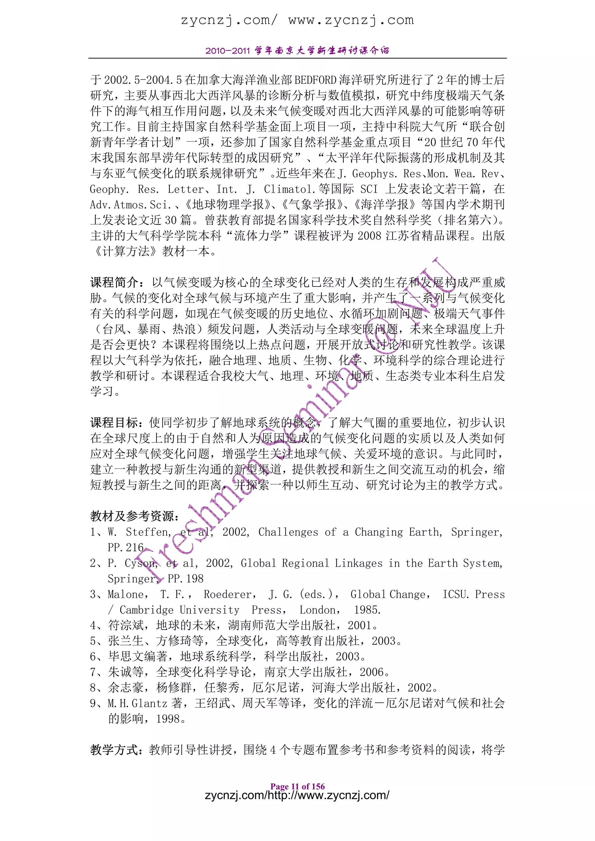 zycnzj.com/ www.zycnzj.com
                   2010-2011 学年南京大学新生研讨课介绍

于 2002.5-2004.5 在加拿大海洋渔业部 BEDFORD 海洋研究所进行了 2 年的博士后
研究，主要从事西北大西洋风暴的诊断分析与数值模拟，研究中纬度极端天气条
件下的海气相互作用问题，          以及未来气候变暖对西北大西洋风暴的可能影响等研
究工作。目前主持国家自然科学基金面上项目一项，主持中科院大气所“联合创
新青年学者计划”一项，还参加了国家自然科学基金重点项目“20 世纪 70 年代
末我国东部旱涝年代际转型的成因研究”、                 “太平洋年代际振荡的形成机制及其
与东亚气候变化的联系规律研究”。              近些年来在 J. Geophys. Res、Mon. Wea. Rev、
Geophy. Res. Letter、Int. J. Climatol.等国际 SCI 上发表论文若干篇，在
Adv.Atmos.Sci.、《地球物理学报》《气象学报》《海洋学报》等国内学术期刊
                             、         、
上发表论文近 30 篇。曾获教育部提名国家科学技术奖自然科学奖（排名第六）                            。
主讲的大气科学学院本科“流体力学”课程被评为 2008 江苏省精品课程。出版
《计算方法》教材一本。

课程简介：以气候变暖为核心的全球变化已经对人类的生存和发展构成严重威
胁。气候的变化对全球气候与环境产生了重大影响，并产生了一系列与气候变化
有关的科学问题，如现在气候变暖的历史地位、水循环加剧问题、极端天气事件
（台风、暴雨、热浪）频发问题，人类活动与全球变暖问题，未来全球温度上升
是否会更快？本课程将围绕以上热点问题，开展开放式讨论和研究性教学。该课
程以大气科学为依托，融合地理、地质、生物、化学、环境科学的综合理论进行
教学和研讨。本课程适合我校大气、地理、环境、地质、生态类专业本科生启发
学习。

课程目标：使同学初步了解地球系统的概念，了解大气圈的重要地位，初步认识
在全球尺度上的由于自然和人为原因造成的气候变化问题的实质以及人类如何
应对全球气候变化问题，增强学生关注地球气候、关爱环境的意识。与此同时，
建立一种教授与新生沟通的新型渠道，提供教授和新生之间交流互动的机会，缩
短教授与新生之间的距离，并探索一种以师生互动、研究讨论为主的教学方式。

教材及参考资源：
1、W. Steffen, et al, 2002, Challenges of a Changing Earth, Springer,
  PP.216
2、P. Cyson, et al, 2002, Global Regional Linkages in the Earth System,
  Springer, PP.198
3、Malone， T. F.， Roederer， J. G. (eds.)， Global Change， ICSU. Press
  / Cambridge University Press， London， 1985.
4、符淙斌，地球的未来，湖南师范大学出版社，2001。
5、张兰生、方修琦等，全球变化，高等教育出版社，2003。
6、毕思文编著，地球系统科学，科学出版社，2003。
7、朱诚等，全球变化科学导论，南京大学出版社，2006。
8、余志豪，杨修群，任黎秀，厄尔尼诺，河海大学出版社，2002。
9、M.H.Glantz 著，王绍武、周天军等译，变化的洋流－厄尔尼诺对气候和社会
  的影响，1998。

教学方式：教师引导性讲授，围绕 4 个专题布置参考书和参考资料的阅读，将学

                              Page 11 of 156
                   zycnzj.com/http://www.zycnzj.com/
 
