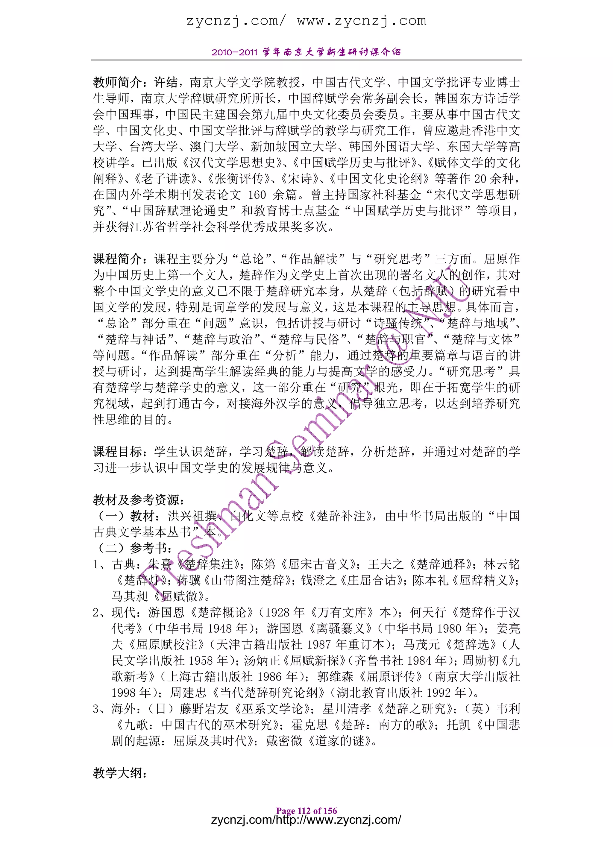 zycnzj.com/ www.zycnzj.com
             2010-2011 学年南京大学新生研讨课介绍

教师简介：许结，南京大学文学院教授，中国古代文学、中国文学批评专业博士
生导师，南京大学辞赋研究所所长，中国辞赋学会常务副会长，韩国东方诗话学
会中国理事，中国民主建国会第九届中央文化委员会委员。主要从事中国古代文
学、中国文化史、中国文学批评与辞赋学的教学与研究工作，曾应邀赴香港中文
大学、台湾大学、澳门大学、新加坡国立大学、韩国外国语大学、东国大学等高
校讲学。已出版《汉代文学思想史》《中国赋学历史与批评》《赋体文学的文化
                  、          、
阐释》《老子讲读》《张衡评传》《宋诗》《中国文化史论纲》等著作 20 余种，
    、    、       、   、
在国内外学术期刊发表论文 160 余篇。曾主持国家社科基金“宋代文学思想研
究”“中国辞赋理论通史”和教育博士点基金“中国赋学历史与批评”等项目，
  、
并获得江苏省哲学社会科学优秀成果奖多次。

课程简介：课程主要分为“总论”“作品解读”与“研究思考”三方面。屈原作
               、
为中国历史上第一个文人，楚辞作为文学史上首次出现的署名文人的创作，其对
整个中国文学史的意义已不限于楚辞研究本身，从楚辞（包括辞赋）的研究看中
国文学的发展，特别是词章学的发展与意义，这是本课程的主导思想。具体而言，
“总论”部分重在“问题”意识，包括讲授与研讨“诗骚传统”“楚辞与地域”
                            、      、
“楚辞与神话”“楚辞与政治”“楚辞与民俗”“楚辞与职官”“楚辞与文体”
       、      、      、      、
等问题。“作品解读”部分重在“分析”能力，通过楚辞的重要篇章与语言的讲
授与研讨，达到提高学生解读经典的能力与提高文学的感受力。“研究思考”具
有楚辞学与楚辞学史的意义，这一部分重在“研究”眼光，即在于拓宽学生的研
究视域，起到打通古今，对接海外汉学的意义，倡导独立思考，以达到培养研究
性思维的目的。

课程目标：学生认识楚辞，学习楚辞，解读楚辞，分析楚辞，并通过对楚辞的学
习进一步认识中国文学史的发展规律与意义。

教材及参考资源：
（一）教材：洪兴祖撰、白化文等点校《楚辞补注》          ，由中华书局出版的“中国
古典文学基本丛书”本。
（二）参考书：
1、古典：朱熹《楚辞集注》     ；陈第《屈宋古音义》    ；王夫之《楚辞通释》    ；林云铭
  《楚辞灯》 蒋骥； 《山带阁注楚辞》 钱澄之 ；    《庄屈合诂》 陈本礼
                                    ；      《屈辞精义》 ；
  马其昶《屈赋微》   。
2、现代：游国恩《楚辞概论》      （1928 年《万有文库》本） ；何天行《楚辞作于汉
  代考》  （中华书局 1948 年）；游国恩《离骚纂义》   （中华书局 1980 年） ；姜亮
  夫《屈原赋校注》   （天津古籍出版社 1987 年重订本）   ；马茂元《楚辞选》    （人
  民文学出版社 1958 年） 汤炳正
                  ；    《屈赋新探》  （齐鲁书社 1984 年） 周勋初
                                            ；   《九
  歌新考》  （上海古籍出版社 1986 年）   ；郭维森《屈原评传》  （南京大学出版社
  1998 年）；周建忠《当代楚辞研究论纲》      （湖北教育出版社 1992 年） 。
3、海外：  （日）藤野岩友《巫系文学论》      ；星川清孝《楚辞之研究》（英）韦利；
  《九歌：中国古代的巫术研究》       ；霍克思《楚辞：南方的歌》      ；托凯《中国悲
  剧的起源：屈原及其时代》      ；戴密微《道家的谜》   。

教学大纲：

                        Page 112 of 156
             zycnzj.com/http://www.zycnzj.com/
 